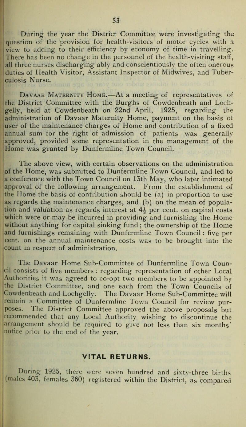 During the year the District Committee were investigating the question of the provision for health-visitors of motor cycles with a view to adding to their efficiency by economy of time in travelling. There has been no change in the personnel of the health-visiting staff, all three nurses discharging ably and conscientiously the often onerous duties of Health Visitor, Assistant Inspector of Midwives, and Tuber- iculosis Nurse. Davaar Maternity Home.—At a meeting of representatives of ! the District Committee with the Burghs of Cowdenbeath and Loch- Igelly, held at Cowdenbeath on 22nd April, 1925, regarding the J administration of Davaar Maternity Home, payment on the basis ol ! user of the maintenance charges of Home and contribution of a fixed | annual sum for the right of admission of patients was generally approved, provided some representation in the management of the Home was granted by Dunfermline Town Council. The above view, with certain observations on the administration of the Home, was submitted to Dunfermline Town Council, and led to a conference with the Town Council on 13th May, who later intimated approval of the following arrangement. From the establishment of the Home the basis of contribution should be (a) in proportion to use as regards the maintenance charges, and (b) on the mean of popula- tion and valuation as regards interest at 4^ per cent, on capital costs which were or may be incurred in providing and furnishing the Home without anything for capital sinking fund ; the ownership of the Home and furnishings remaining with Dunfermline Town Council: five per cent, on the annual maintenance costs was to be brought into the count in respect of administration. The Davaar Home Sub-Committee of Dunfermline Town Coun- cil consists of five members : regarding representation of other Local [Authorities it was agreed to co-opt two members to be appointed by the District Committee, and one each from the Town Councils of Cowdenbeath and Lochgelly. The Davaar Home Sub-Committee will remain a Committee of Dunfermline Town Council for review pur- poses. The District Committee approved the above proposals but recommended that any Local Authority wishing to discontinue the arrangement should be required to give not less than six months' notice prior to the end of the year. VITAL RETURNS. During 1925, there were seven hundred and sixty-three births (males 403, females 360) registered within the District, as compared