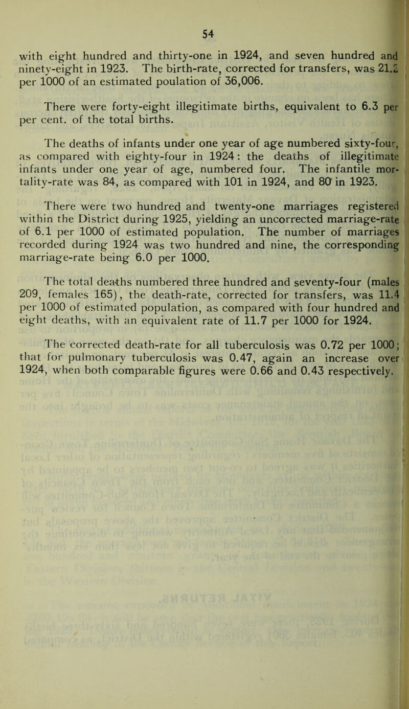 with eight hundred and thirty-one in 1924, and seven hundred and ninety-eight in 1923. The birth-rate, corrected for transfers, was 21.2 per 1000 of an estimated poulation of 36,006. There were forty-eight illegitimate births, equivalent to 6.3 per per cent, of the total births. % 'I The deaths of infants under one year of age numbered sixty-four, as compared with eighty-four in 1924: the deaths of illegitimate infants under one year of age, numbered four. The infantile mor- tality-rate was 84, as compared with 101 in 1924, and 80 in 1923. There were two hundred and twenty-one marriages registered within the District during 1925, yielding an uncorrected marriage-rate of 6.1 per 1000 of estimated population. The number of marriages recorded during 1924 was two hundred and nine, the corresponding marriage-rate being 6.0 per 1000. The total deaths numbered three hundred and seventy-four (males 209, females 165), the death-rate, corrected for transfers, was 11.4 per 1000 of estimated population, as compared with four hundred and eight deaths, with an equivalent rate of 11.7 per 1000 for 1924. The corrected death-rate for all tuberculosis was 0.72 per 1000; that for pulmonary tuberculosis was 0.47, again an increase over 1924, when both comparable figures were 0.66 and 0.43 respectively.