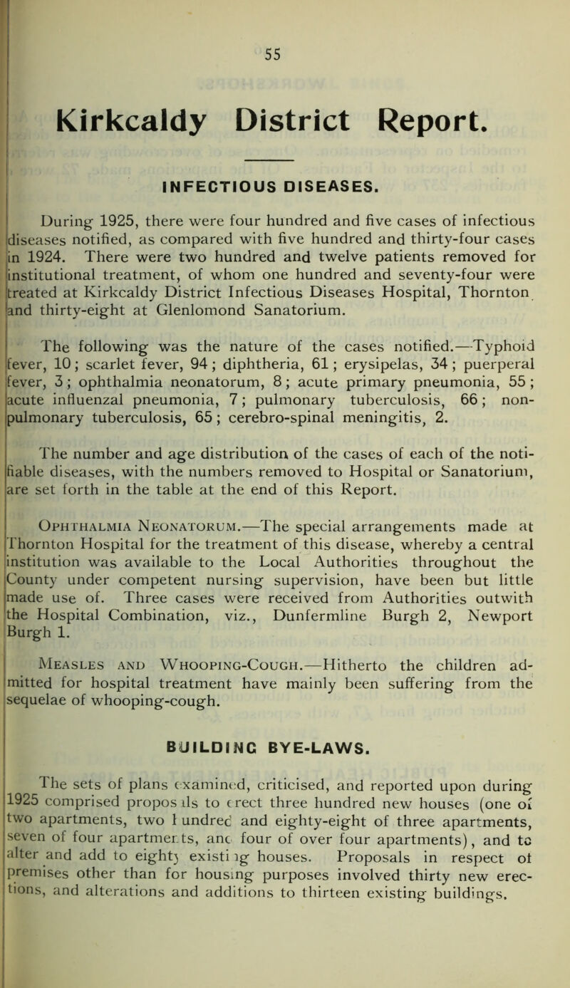 Kirkcaldy District Report. INFECTIOUS DISEASES. During 1925, there were four hundred and five cases of infectious diseases notified, as compared with five hundred and thirty-four cases in 1924. There were two hundred and twelve patients removed for institutional treatment, of whom one hundred and seventy-four were [treated at Kirkcaldy District Infectious Diseases Hospital, Thornton land thirty-eight at Glenlomond Sanatorium. The following was the nature of the cases notified.—Typhoid 'fever, 10; scarlet fever, 94; diphtheria, 61; erysipelas, 34; puerperal jfever, 3; ophthalmia neonatorum, 8; acute primary pneumonia, 55 ; lacute influenzal pneumonia, 7; pulmonary tuberculosis, 66; non- pulmonary tuberculosis, 65; cerebro-spinal meningitis, 2. The number and age distribution of the cases of each of the noti- fiable diseases, with the numbers removed to Hospital or Sanatorium, are set forth in the table at the end of this Report. Ophthalmia Neonatorum.—The special arrangements made at Thornton Hospital for the treatment of this disease, whereby a central institution was available to the Local Authorities throughout the County under competent nursing supervision, have been but little made use of. Three cases were received from Authorities outwith the Hospital Combination, Burgh 1. viz., Dunfermline Burgh 2, Newport Measles and Whooping-Cough.—Hitherto the children ad- mitted for hospital treatment have mainly been suffering from the sequelae of whooping-cough. BUILDING BYE-LAWS. The sets of plans examined, criticised, and reported upon during '1925 comprised propos ils to e rect three hundred new houses (one of [two apartments, two 1 undred and eighty-eight of three apartments, seven of four apartments, anc four of over four apartments), and tc alter and add to eight} existing houses. Proposals in respect ot premises other than for housing purposes involved thirty new erec- tions, and alterations and additions to thirteen existing buildings.