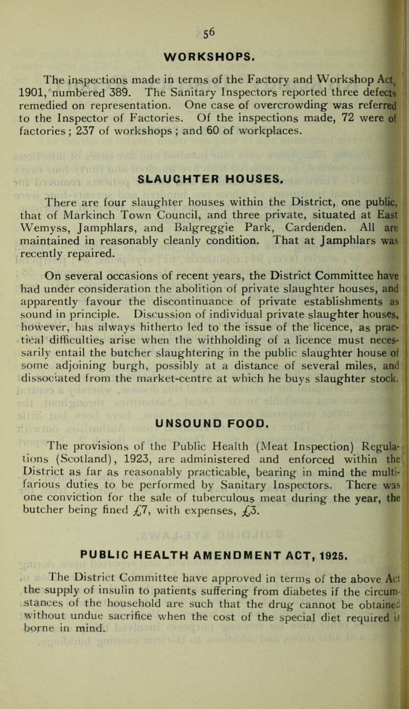 WORKSHOPS. The inspections made in terms of the Factory and Workshop Act, 1901, numbered 389. The Sanitary Inspectors reported three defects remedied on representation. One case of overcrowding was referred to the Inspector of Factories. Of the inspections made, 72 were of factories; 237 of workshops; and 60 of workplaces. SLAUGHTER HOUSES. There are four slaughter houses within the District, one public, that of Markinch Town Council, and three private, situated at East Wemyss, Jamphlars, and Balgreggie Park, Cardenden. All are maintained in reasonably cleanly condition. That at Jamphlars was recently repaired. On several occasions of recent years, the District Committee have had under consideration the abolition of private slaughter houses, and apparently favour the discontinuance of private establishments as sound in principle. Discussion of individual private slaughter houses, however, has always hitherto led to the issue of the licence, as prac- tical difficulties arise when the withholding of a licence must neces- sarily entail the butcher slaughtering in the public slaughter house of some adjoining burgh, possibly at a distance of several miles, and dissociated from the market-centre at which he buys slaughter stock. UNSOUND FOOD. The provisions of the Public Health (Meat Inspection) Regula- tions (Scotland), 1923, are administered and enforced within the, District as far as reasonably practicable, bearing in mind the multi- farious duties to be performed by Sanitary Inspectors. There was one conviction for the sale of tuberculous meat during the year, the butcher being fined £1, with expenses, £3. PUBLIC HEALTH AMENDMENT ACT, 1925. The District Committee have approved in terms of the above Act the supply of insulin to patients suffering from diabetes if the circum- stances of the household are such that the drug cannot be obtained without undue sacrifice when the cost of the special diet required b borne in mind.