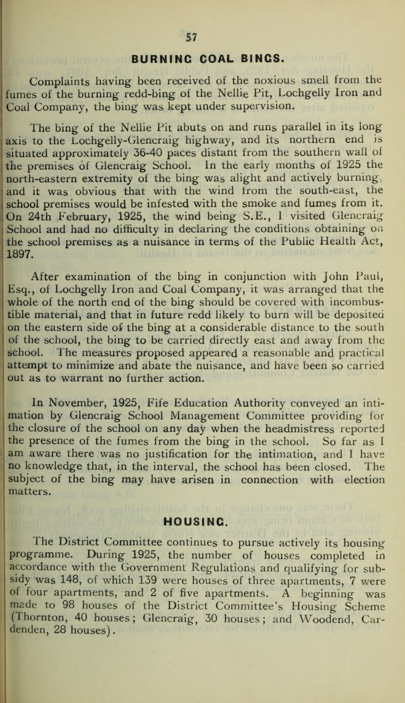 BURNING COAL BINGS. Complaints having been received of the noxious smell from the [ fumes of the burning redd-bing of the Nellie Pit, Lochgelly Iron and ] Coal Company, the bing was kept under supervision. The bing of the Nellie Pit abuts on and runs parallel in its long | axis to the Lochgelly-Glencraig highway, and its northern end is situated approximately 36-40 paces distant from the southern wall of j the premises of Glencraig School. In the early months of 1925 the north-eastern extremity of the bing was alight and actively burning., | and it was obvious that with the wind from the south-east, the j school premises would be infested with the smoke and fumes from it. | On 24th P'ebruary, 1925, the wind being S.E., I visited Glencraig j School and had no difficulty in declaring the conditions obtaining on | the school premises as a nuisance in terms of the Public Health Act, 1897. After examination of the bing in conjunction with John Paul, \ Esq., of Lochgelly Iron and Coal Company, it was arranged that the whole of the north end of the bing should be covered with incombus- tible material, and that in future redd likely to burn will be deposited on the eastern side of the bing at a considerable distance to the south of the school, the bing to be carried directly east and away from the school. The measures proposed appeared a reasonable and practical attempt to minimize and abate the nuisance, and have been so carried out as to warrant no further action. In November, 1925, Fife Education Authority conveyed an inti- mation by Glencraig School Management Committee providing for I the closure of the school on any day when the headmistress reported ! the presence of the fumes from the bing in the school. So far as I am aware there was no justification for the intimation, and I have no knowledge that, in the interval, the school has been closed. The j subject of the bing may have arisen in connection with election f matters. HOUSING. The District Committee continues to pursue actively its housing programme. During 1925, the number of houses completed in accordance with the Government Regulations and qualifying for sub- sidy was 148, of which 139 were houses of three apartments, 7 were of four apartments, and 2 of five apartments. A beginning was made to 98 houses of the District Committee’s Housing Scheme (Thornton, 40 houses; Glencraig, 30 houses; and Woodend, Car- denden, 28 houses).