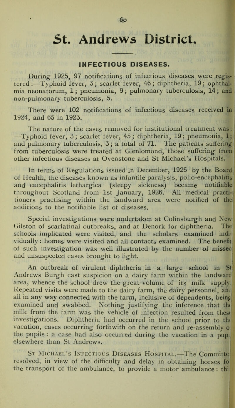 5t. Andrews District. INFECTIOUS DISEASES. During 1925, 97 notifications of infectious diseases were regis- tered :—Typhoid fever, 3; scarlet fever, 46; diphtheria, 19; ophthal- mia neonatorum, 1; pneumonia, 9; pulmonary tuberculosis, 14; and non-pulmonary tuberculosis, 5. There were 102 notifications of infectious diseases received in 1924, and 65 in 1923. The nature of the cases removed for institutional treatment was: —Typhoid fever, 3 ; scarlet fever, 45 ; diphtheria, 19 ; pneumonia, 1; and pulmonary tuberculosis, 3; a total of 71. The patients suffering from tuberculosis were treated at Glenlomond, those suffering from other infectious diseases at Ovenstone and St Michael’s Hospitals. In terms of Regulations issued in December, 1925 by the Board ol Health, the diseases known as infantile paralysis, polio-encephalitis and encephalitis lethargica (sleepy sickness) became notifiable throughout Scotland from 1st January, 1926. All medical practi- tioners practising within the landward area were notified of the additions to the notifiable list of diseases. Special investigations were undertaken at Colinsburgh and New Gilston of scarlatinal outbreaks, and at Denork for diphtheria. The schools implicated were visited, and the scholars examined indi- vidually : homes were visited and all contacts examined. The benefit of such investigation was well illustrated by the number of missed and unsuspected cases brought to light. An outbreak of virulent diphtheria in a large school in St Andrews Burgh cast suspicion on a dairy farm within the landwarc area, whence the school drew the great volume of its milk supply Repeated visits were made to the dairy farm, the dairy personnel, ark all in any way connected with the farm, inclusive of dependents, bein^ examined and swabbed. Nothing justifying the inference that th* milk from the farm was the vehicle of infection resulted from thes< investigations. Diphtheria had occurred in the school prior to th< vacation, cases occurring forthwith on the return and re-assembly o the pupils : a case had also occurred during the vacation in a pupi elsewhere than St Andrews. St Michael’s Infectious Diseases Hospital.—The Committe resolved, in view of the difficulty and delay in obtaining horses fo the transport of the ambulance, to provide a motor ambulance: thi