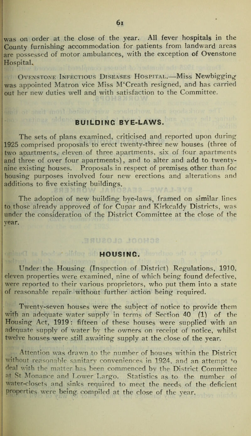 was on order at the close of the year. All fever hospitals in the j County furnishing accommodation for patients from landward areas are possessed of motor ambulances, with the exception of Ovenstone | Hospital. Ovenstone Infectious Diseases Hospital.—Miss Newbigging | was appointed Matron vice Miss M‘Creath resigned, and has carried out her new duties well and with satisfaction to the Committee. BUILDING BYE-LAWS. The sets of plans examined, criticised and reported upon during 1925 comprised proposals to erect twenty-three new houses (three of two apartments, eleven of three apartments, six of four apartments I and three of over four apartments), and to alter and add to twenty- nine existing houses. Proposals in respect of premises other than for housing purposes involved four new erections and alterations and additions to five existing buildings. The adoption of new building bye-laws, framed on similar lines to those already approved of for Cupar and Kirkcaldy Districts, was under the consideration of the District Committee at the close of the year. HOUSING. Under the Housing (Inspection of District) Regulations, 1910, j eleven properties were examined, nine of which being found defective, ji were reported to their various proprietors, who put them into a state of reasonable repair without further action being required. Twenty-seven houses were the subject of notice to provide them with an adequate water supply in terms of Section 40 (1) of the Housing Act, 1919: fifteen of these houses were supplied with an adequate supply of water by the owners on receipt of notice, whilst twelve houses were still awaiting supply at the close of the year. Attention was drawn to the number of houses within the District without reasonable sanitary conveniences in 1924, and an attempt fo deal with the matter has been commenced by the District Committee at St Monance and Lower Largo. Statistics as to the number of water-closets and sinks required to meet the needs of the deficient properties were being compiled at the close of the year.