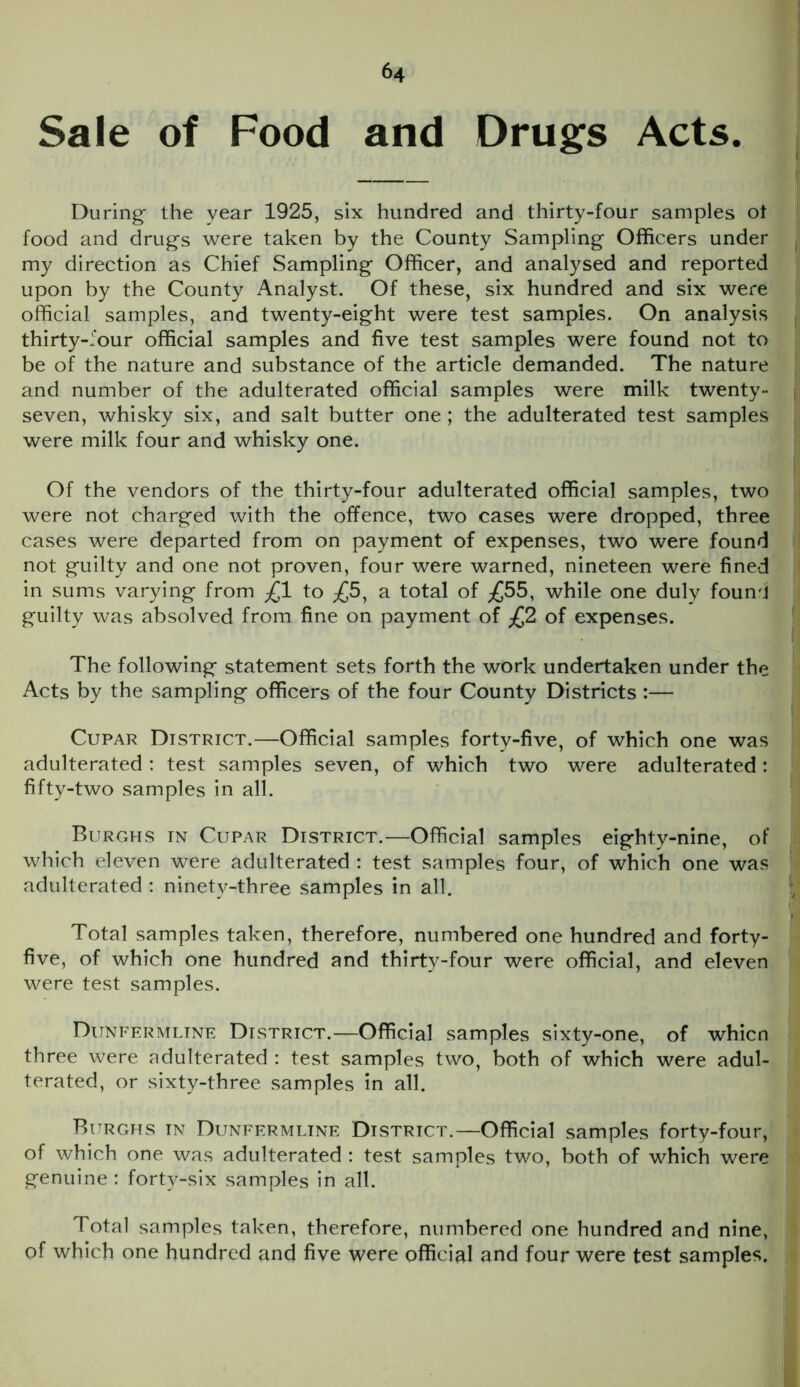 Sale of Food and Drugs Acts During- the year 1925, six hundred and thirty-four samples ot food and drugs were taken by the County Sampling Officers under my direction as Chief Sampling Officer, and analysed and reported upon by the County Analyst. Of these, six hundred and six were official samples, and twenty-eight were test samples. On analysis thirty-four official samples and five test samples were found not to be of the nature and substance of the article demanded. The nature and number of the adulterated official samples were milk twenty- seven, whisky six, and salt butter one; the adulterated test samples were milk four and whisky one. Of the vendors of the thirty-four adulterated official samples, two were not charged with the offence, two cases were dropped, three cases were departed from on payment of expenses, two were found not guilty and one not proven, four were warned, nineteen were fined in sums varying from £1 to ;£5, a total of ;£55, while one duly found guilty was absolved from fine on payment of £2 of expenses. The following statement sets forth the work undertaken under the Acts by the sampling officers of the four County Districts :— Cupar District.—Official samples forty-five, of which one was adulterated : test samples seven, of which two were adulterated : fifty-two samples in all. Burghs in Cupar District.—Official samples eighty-nine, of which eleven were adulterated : test samples four, of which one was adulterated : ninety-three samples in all. Total samples taken, therefore, numbered one hundred and forty- five, of which one hundred and thirty-four were official, and eleven were test samples. Dunfermline District.—Official samples sixty-one, of whicn three were adulterated : test samples two, both of which were adul- terated, or sixty-three samples in all. Burghs in Dunfermline District.—Official samples forty-four, of which one was adulterated : test samples two, both of which were genuine : forty-six samples in all. Total samples taken, therefore, numbered one hundred and nine, of which one hundred and five were official and four were test samples.