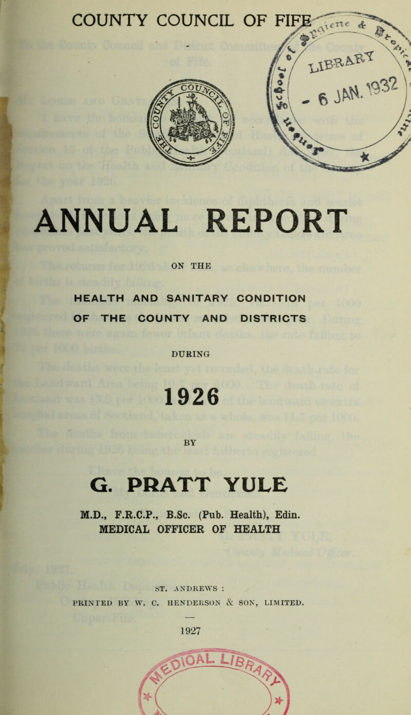 ANNUAL REPORT ON THE HEALTH AND SANITARY CONDITION OF THE COUNTY AND DISTRICTS DURING 1926 G. PRATT YULE M.D., F.R.C.P., B.Sc. (Pub. Health), Edin. MEDICAL OFFICER OF HEALTH ST. ANDREWS : PRINTED BY W. C. HENDERSON & SON, LIMITED. 1927