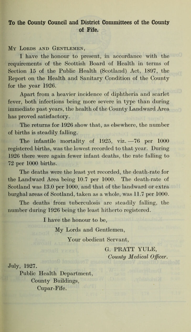 To the County Council and District Committees of the County of Fife. My Lords and Gentlemen, I have the honour to present, in accordance with the requirements of the Scottish Board of Health in terms of Section 15 of the Public Health (Scotland) Act, 1897, the Report on the Health and Sanitary Condition of the County for the year 1926. Apart from a heavier incidence of diphtheria and scarlet fever, both infections being more severe in type than during immediate past years, the health of the County Landward Area has proved satisfactory. The returns for 1926 show that, as elsewhere, the number of births is steadily falling. The infantile mortality of 1925, viz. —76 per 1000 registered births, was the lowest recorded to that year. During 1926 there were again fewer infant deaths, the rate falling to 72 per 1000 births. The deaths were the least yet recorded, the death-rate for the Landward Area being 10.7 per 1000. The death-rate of Scotland was 13.0 per 1000, and that of the landward or extra burghal areas of Scotland, taken as a whole, was 11.7 per 1000. The deaths from tuberculosis are steadily falling, the number during 1926 being the least hitherto registered. I have the honour to be, My Lords and Gentlemen, Your obedient Servant, G. PRATT YULE, County Medical Officer. July, 1927. Public Health Department, County Buildings, Cupar-Fife.