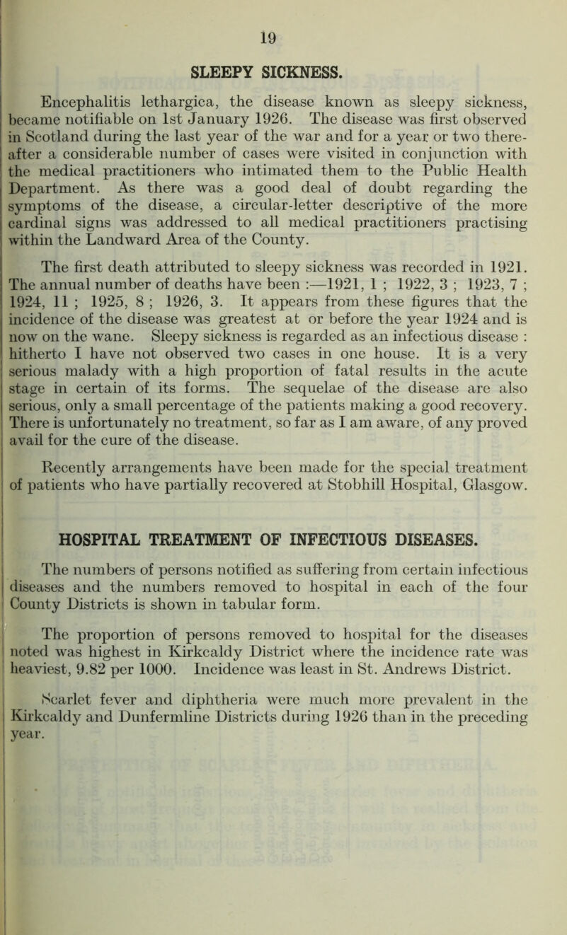 SLEEPY SICKNESS. Encephalitis lethargica, the disease known as sleepy sickness, became notifiable on 1st January 1926. The disease was first observed in Scotland during the last year of the war and for a year or two there- after a considerable number of cases were visited in conjunction with the medical practitioners who intimated them to the Public Health Department. As there was a good deal of doubt regarding the symptoms of the disease, a circular-letter descriptive of the more cardinal signs was addressed to all medical practitioners practising within the Landward Area of the County. The first death attributed to sleepy sickness was recorded in 1921. The annual number of deaths have been :—1921, 1 ; 1922, 3 ; 1923, 7 ; 1924, 11 ; 1925, 8 ; 1926, 3. It appears from these figures that the incidence of the disease was greatest at or before the year 1924 and is now on the wane. Sleepy sickness is regarded as an infectious disease : hitherto I have not observed two cases in one house. It is a very serious malady with a high proportion of fatal results in the acute stage in certain of its forms. The sequelae of the disease are also serious, only a small percentage of the patients making a good recovery. There is unfortunately no treatment, so far as I am aware, of any proved avail for the cure of the disease. Recently arrangements have been made for the special treatment of patients who have partially recovered at Stobhill Hospital, Glasgow. HOSPITAL TREATMENT OF INFECTIOUS DISEASES. The numbers of persons notified as suffering from certain infectious diseases and the numbers removed to hospital in each of the four County Districts is shown in tabular form. The proportion of persons removed to hospital for the diseases noted was highest in Kirkcaldy District where the incidence rate was heaviest, 9.82 per 1000. Incidence was least in St. Andrews District. •Scarlet fever and diphtheria were much more prevalent in the Kirkcaldy and Dunfermline Districts during 1926 than in the preceding year.