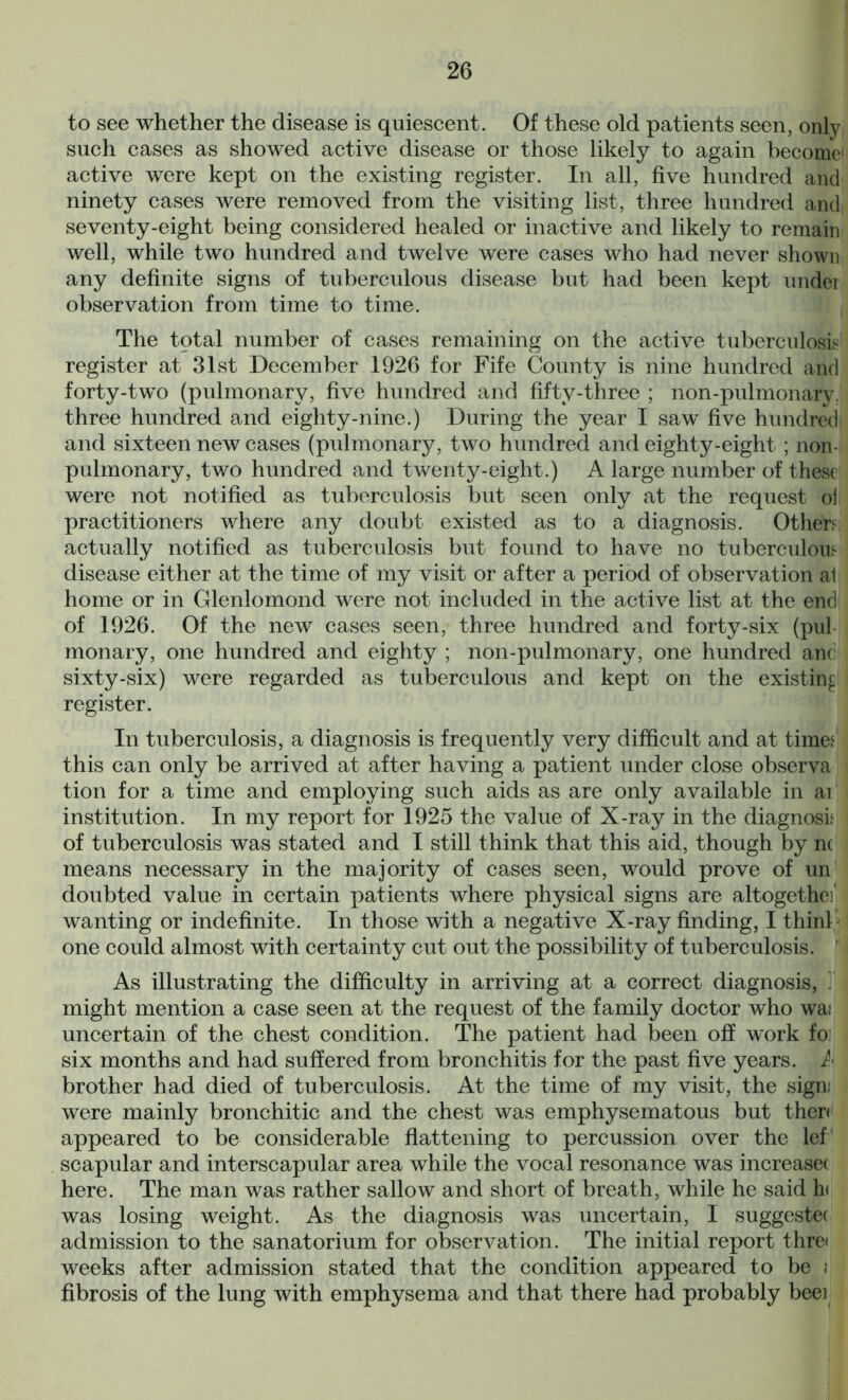 to see whether the disease is quiescent. Of these old patients seen, only such cases as showed active disease or those likely to again become active were kept on the existing register. In all, five hundred and ninety cases were removed from the visiting list, three hundred and seventy-eight being considered healed or inactive and likely to remain well, while two hundred and twelve were cases who had never shown any definite signs of tuberculous disease but had been kept under observation from time to time. The total number of cases remaining on the active tuberculosis register at 31st December 1926 for Fife County is nine hundred and forty-two (pulmonary, five hundred and fifty-three ; non-pulmonary. three hundred and eighty-nine.) During the year I saw five hundred and sixteen new cases (pulmonary, two hundred and eighty-eight ; non- pulmonary, two hundred and twenty-eight.) A large number of these were not notified as tuberculosis but seen only at the request of practitioners where any doubt existed as to a diagnosis. Others actually notified as tuberculosis but found to have no tuberculous disease either at the time of my visit or after a period of observation at home or in Glenlomond were not included in the active list at the end of 1926. Of the new cases seen, three hundred and forty-six (pul monary, one hundred and eighty ; non-pulmonary, one hundred anc sixty-six) were regarded as tuberculous and kept on the existing register. In tuberculosis, a diagnosis is frequently very difficult and at times this can only be arrived at after having a patient under close observa tion for a time and employing such aids as are only available in ai institution. In my report for 1925 the value of X-ray in the diagnosis of tuberculosis was stated and I still think that this aid, though by nc means necessary in the majority of cases seen, would prove of un doubted value in certain patients where physical signs are altogether wanting or indefinite. In those with a negative X-ray finding, I think one could almost with certainty cut out the possibility of tuberculosis. ' As illustrating the difficulty in arriving at a correct diagnosis, ■' might mention a case seen at the request of the family doctor who was uncertain of the chest condition. The patient had been off work fo: six months and had suffered from bronchitis for the past five years. A brother had died of tuberculosis. At the time of my visit, the signi were mainly bronchitic and the chest was emphysematous but then appeared to be considerable flattening to percussion over the lef scapular and interscapular area while the vocal resonance was increase( here. The man was rather sallow and short of breath, while he said h< was losing weight. As the diagnosis was uncertain, I suggested admission to the sanatorium for observation. The initial report thre< weeks after admission stated that the condition appeared to be j fibrosis of the lung with emphysema and that there had probably bee]