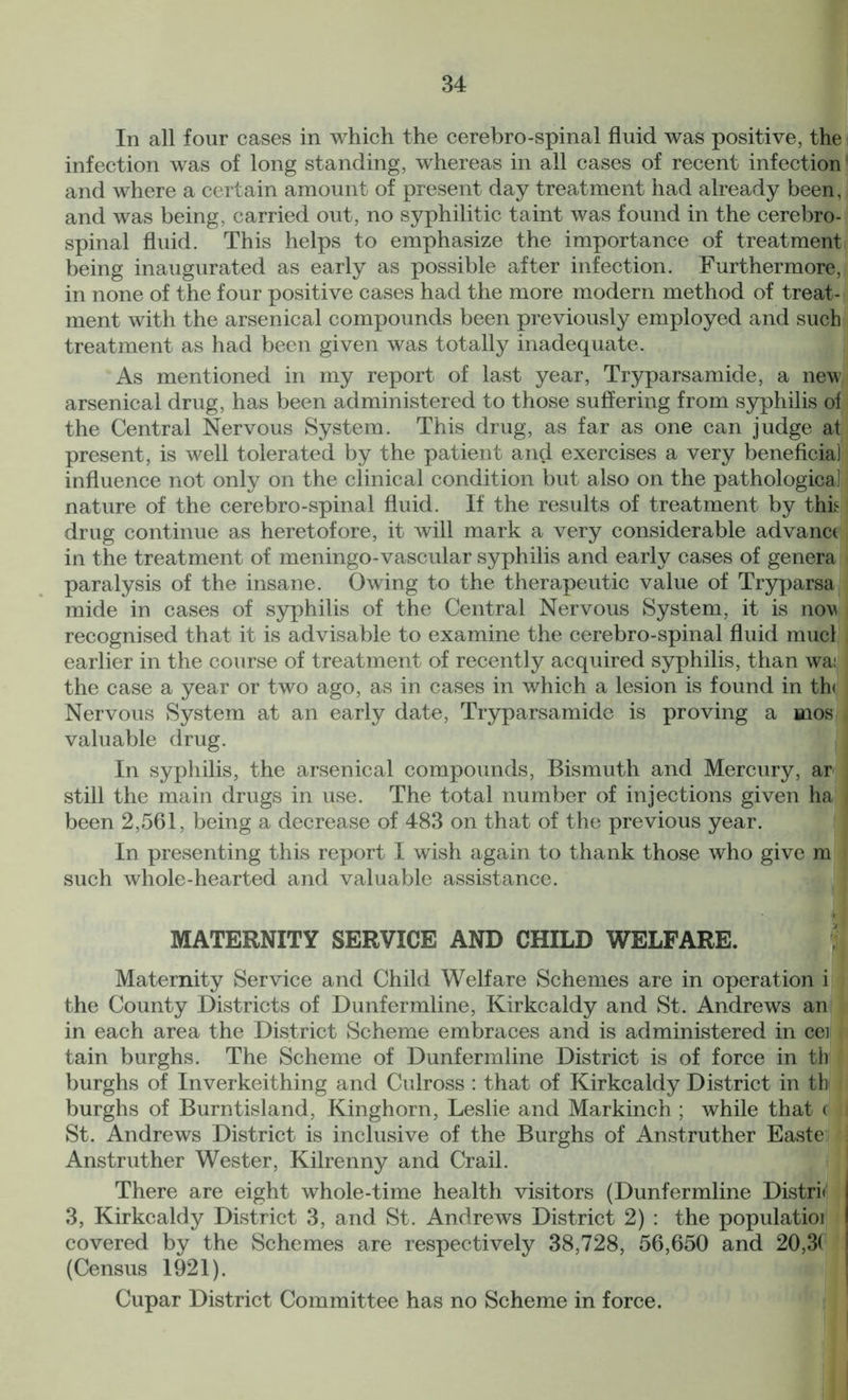 In all four cases in which the cerebro-spinal fluid was positive, the infection was of long standing, whereas in all cases of recent infection and where a certain amount of present day treatment had already been, and was being, carried out, no syphilitic taint was found in the cerebro- spinal fluid. This helps to emphasize the importance of treatment being inaugurated as early as possible after infection. Furthermore, in none of the four positive cases had the more modern method of treat- ment with the arsenical compounds been previously employed and such treatment as had been given was totally inadequate. As mentioned in my report of last year, Tryparsamide, a new arsenical drug, has been administered to those suffering from syphilis of the Central Nervous System. This drug, as far as one can judge at present, is well tolerated by the patient and exercises a very beneficial influence not only on the clinical condition but also on the pathological) nature of the cerebro-spinal fluid. If the results of treatment by thh drug continue as heretofore, it will mark a very considerable advanct in the treatment of meningo-vascular syphilis and early cases of genera paralysis of the insane. Owing to the therapeutic value of Tryparsa mide in cases of syphilis of the Central Nervous System, it is now recognised that it is advisable to examine the cerebro-spinal fluid mucl earlier in the course of treatment of recently acquired syphilis, than wai the case a year or two ago, as in cases in which a lesion is found in th< Nervous System at an early date, Tryparsamide is proving a mos valuable drug. In syphilis, the arsenical compounds, Bismuth and Mercury, ar still the main drugs in use. The total number of injections given ha been 2,561, being a decrease of 483 on that of the previous year. In presenting this report I wish again to thank those who give m such whole-hearted and valuable assistance. 1 MATERNITY SERVICE AND CHILD WELFARE. Maternity Service and Child Welfare Schemes are in operation i the County Districts of Dunfermline, Kirkcaldy and St. Andrews an in each area the District Scheme embraces and is administered in cei I tain burghs. The Scheme of Dunfermline District is of force in th burghs of Inverkeithing and Culross : that of Kirkcaldy District in th burghs of Burntisland, Kinghorn, Leslie and Markinch ; while that ( St. Andrews District is inclusive of the Burghs of Anstruther Easte Anstruther Wester, Kilrenny and Crail. There are eight whole-time health visitors (Dunfermline Distri< 3, Kirkcaldy District 3, and St. Andrews District 2) : the populatioi covered by the Schemes are respectively 38,728, 56,650 and 20,3( (Census 1921). Cupar District Committee has no Scheme in force.
