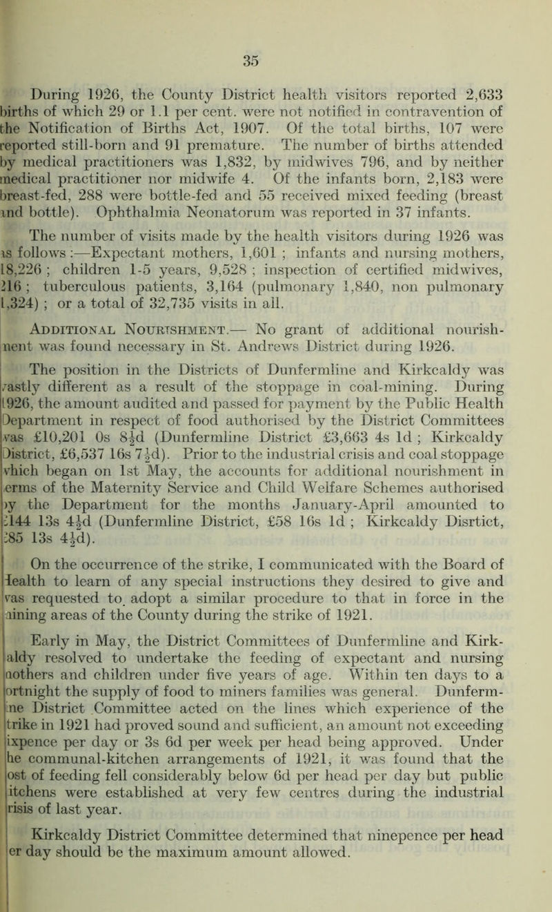 During 1926, the County District health visitors reported 2,633 births of which 29 or 1.1 per cent, were not notified in contravention of the Notification of Births Act, 1907. Of the total births, 107 were reported still-born and 91 premature. The number of births attended by medical practitioners was 1,832, by midwives 796, and by neither medical practitioner nor midwife 4. Of the infants born, 2,183 were breast-fed, 288 were bottle-fed and 55 received mixed feeding (breast md bottle). Ophthalmia Neonatorum was reported in 37 infants. The number of visits made by the health visitors during 1926 was is follows:—Expectant mothers, 1,601 ; infants and nursing mothers, 18,226 ; children 1-5 years, 9,528 ; inspection of certified midwives, 216 ; tuberculous patients, 3,164 (pulmonary 1,840, non pulmonary 1,324) ; or a total of 32,735 visits in all. Additional Nourishment.— No grant of additional nourish- ment was found necessary in St. Andrews District during 1926. The position in the Districts of Dunfermline and Kirkcaldy was /astly different as a result of the stoppage in coal-mining. During 1926, the amount audited and passed for payment by the Public Health Department in respect of food authorised by the District Committees vas £10,201 0s 8Jd (Dunfermline District £3,663 4s Id ; Kirkcaldy District, £6,537 16s 7 |d). Prior to the industrial crisis and coal stoppage vhich began on 1st May, the accounts for additional nourishment in -erms of the Maternity Service and Child Welfare Schemes authorised >y the Department for the months January-April amounted to 2144 13s 44d (Dunfermline District, £58 16s Id ; Kirkcaldy Disrtict, 285 13s 4Jd). On the occurrence of the strike, I communicated with the Board of iealth to learn of any special instructions they desired to give and vas requested to adopt a similar procedure to that in force in the lining areas of the County during the strike of 1921. Early in May, the District Committees of Dunfermline and Kirk- aldy resolved to undertake the feeding of expectant and nursing aothers and children under five years of age. Within ten days to a ortnight the supply of food to miners families was general. Dunferm- ne District Committee acted on the lines which experience of the trike in 1921 had proved sound and sufficient, an amount not exceeding ixpence per day or 3s 6d per week per head being approved. Under he communal-kitchen arrangements of 1921, it was found that the ost of feeding fell considerably below 6d per head per day but public itchens were established at very few centres during the industrial jrisis of last year. Kirkcaldy District Committee determined that ninepence per head ler day should be the maximum amount allowed.