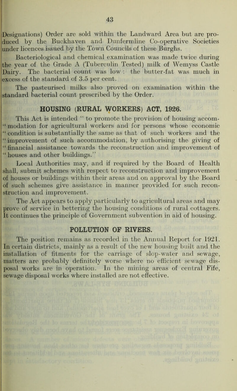 [Designations) Order are sold within the Landward Area but are pro- duced by the Buckhaven and Dunfermline Co-operative Societies [under licences issued by the Town Councils of these Burghs. Bacteriological and chemical examination was made twice during I the year of the Grade A (Tuberculin Tested) milk of Wemyss Castle Dairy. The bacterial count was low : the butter-fat was much in [excess of the standard of 3.5 per cent. The pasteurised milks also proved on examination within the [standard bacterial count prescribed by the Order. HOUSING (RURAL WORKERS) ACT, 1926. This Act is intended “ to promote the provision of housing accom- “ modation for agricultural workers and for persons whose economic “ condition is substantially the same as that of such workers and the “improvement of such accommodation, by authorising the giving of “financial assistance towards the reconstruction and improvement of “houses and other buildings.” Local Authorities may, and if required by the Board of Health shall, submit schemes with respect to reconstruction and improvement of houses or buildings within their areas and on approval by the Board of such schemes give assistance in manner provided for such recon- struction and improvement. The Act appears to apply particularly to agricultural areas and may prove of service in bettering the housing conditions of rural cottagers. It continues the principle of Government subvention in aid of housing. POLLUTION OF RIVERS. The position remains as recorded in the Annual Report for 1921. I In certain districts, mainly as a result of the new housing built and the 1 installation of fitments for the carriage of slop-water and sewage, matters are probably definitely worse where no efficient sewage dis- posal works are in operation. In the mining areas of central Fife, I sewage disposal works where installed are not effective.