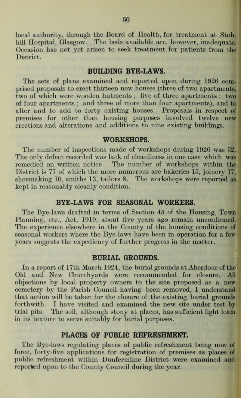 local authority, through the Board of Health, for treatment at Stob- hill Hospital, Glasgow. The beds available are, however, inadequate. Occasion has not yet arisen to seek treatment for patients from the District. BUILDING BYE-LAWS. The sets of plans examined and reported upon during 1926 com- prised proposals to erect thirteen new houses (three of two apartments, two of which were wooden hutments ; five of three apartments ; two of four apartments ; and three of more than four apartments), and to alter and to add to forty existing houses. Proposals in respect of premises for other than housing purposes involved twelve new erections and alterations and additions to nine existing buildings. WORKSHOPS. The number of inspections made of workshops during 1926 was 52. The only defect recorded was lack of cleanliness in one case which was remedied on written notice. The number of workshops within the District is 77 of which the more numerous are bakeries 15, joinery 17, shoemaking 10, smiths 13, tailors 8. The workshops were reported as kept in reasonably cleanly condition. BYE-LAWS FOR SEASONAL WORKERS. The Bye-laws drafted in terms of Section 45 of the Housing, Town Planning, etc., Act, 1919, about five years ago remain unconfirmed. The experience elsewhere in the County of the housing conditions of seasonal workers where the Bye-laws have been in operation for a few years suggests the expediency of further progress in the matter. BURIAL GROUNDS. In a report of 17th March 1924, the burial grounds at Aberdour of the1 Old and New Churchyards were recommended for closure. All objections by local property owners to the site proposed as a new cemetery by the Parish Council having been removed, I understand that action will be taken for the closure of the existing burial grounds forthwith. I have visited and examined the new site under test by trial pits. The soil, although stony at places, has sufficient light loam in its texture to serve suitably for burial purposes. PLACES OF PUBLIC REFRESHMENT. The Bye-laws regulating places of public refreshment being now of force, forty-five applications for registration of premises as places of public refreshment within Dunfermline District were examined and reported upon to the County Council during the year.