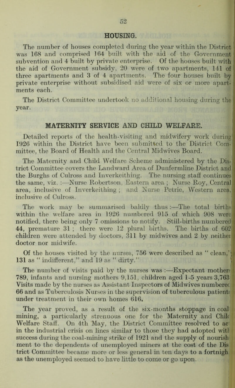 HOUSING. ] The number of houses completed during the year within the District | was 168 and comprised 164 built with the aid of the Government subvention and 4 built by private enterprise. Of the houses built with the aid of Government subsidy, 20 were of two apartments, 141 of three apartments and 3 of 4 apartments. The four houses built by i private enterprise without subsidised aid were of six or more apart-1 ments each. The District Committee undertook no additional housing during the \ year. MATERNITY SERVICE AND CHILD WELFARE. Detailed reports of the health-visiting and midwifery work during] 1926 within the District have been submitted to the District Com-] mittee, the Board of Health and the Central Midwives Board. The Maternity and Child Welfare Scheme administered by the Dis- trict Committee covers the Landward Area of Dunfermline District and , the Burghs of Culross and Inverkeithing. The nursing staff continues the same, viz. :—Nurse Robertson, Eastern area ; Nurse Roy, Central area, inclusive of Inverkeithing ; and Nurse Petrie, Western area, \ inclusive of Culross. The work may be summarised baldly thus :—The total births I within the welfare area in 1926 numbered 915 of which 908 were I notified, there being only 7 omissions to notify. Still-births numbered! 44, premature 31 ; there were 12 plural births. The births of 602 1 children were attended by doctors, 311 by mid wives and 2 by neithei i doctor nor midwife. Of the houses visited by the nurses, 756 were described as “ clean,’ 131 as “ indifferent,” and 19 as “ dirty.” The number of visits paid by the nurses was :—Expectant mothers j 789, infants and nursing mothers 9,151, children aged 1-5 years 3,763 Visits made by the nurses as Assistant Inspectors of Midwives numberec 66 and as Tuberculosis Nurses in the supervision of tuberculous patient1 under treatment in their own homes 616. The year proved, as a result of the six-months stoppage in coal mining, a particularly strenuous one for the Maternity and Chile Welfare Staff. On 4th May, the District Committee resolved to ac in the industrial crisis on lines similar to those they had adopted witl success during the coal-mining strike of 1921 and the supply of nourish ment to the dependents of unemployed miners at the cost of the Dis trict Committee became more or less general in ten days to a fortnigh as the unemployed seemed to have little to come or go upon.