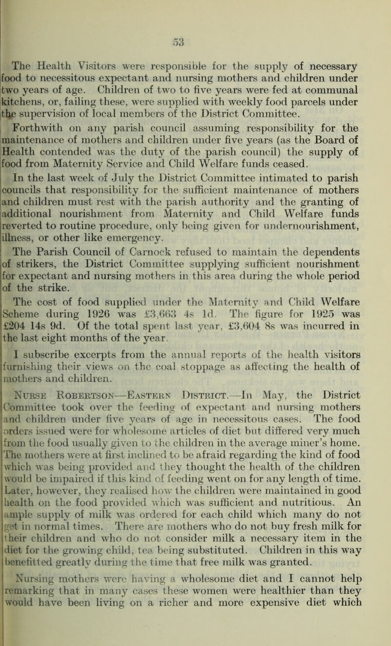 The Health Visitors were responsible for the supply of necessary food to necessitous expectant and nursing mothers and children under two years of age. Children of two to five years were fed at communal kitchens, or, failing these, were supplied with weekly food parcels under thp supervision of local members of the District Committee. Forthwith on any parish council assuming responsibility for the maintenance of mothers and children under five years (as the Board of Health contended was the duty of the parish council) the supply of [food from Maternity Service and Child Welfare funds ceased. In the last week of July the District Committee intimated to parish councils that responsibility for the sufficient maintenance of mothers [and children must rest with the parish authority and the granting of additional nourishment from Maternity and Child Welfare funds reverted to routine procedure, only being given for undernourishment, illness, or other like emergency. The Parish Council of Carnock refused to maintain the dependents iof strikers, the District Committee supplying sufficient nourishment for expectant and nursing mothers in this area during the whole period of the strike. The cost of food supplied under the Maternity and Child Welfare Scheme during 1926 was £3,663 4s Id. The figure for 1925 was I £204 14s 9d. Of the total spent last year, £3,604 8s was incurred in the last eight months of the year. I subscribe excerpts from the annual reports of the health visitors furnishing their views on the coal stoppage as affecting the health of I mothers and children. I Nurse Robertson—Eastern District.—In May, the District Committee took over the feeding of expectant and nursing mothers and children under five years of age in necessitous cases. The food orders issued were for wholesome articles of diet but differed very much from the food usually given to the children in the average miner’s home. The mothers were at first inclined to be afraid regarding the kind of food which was being provided and they thought the health of the children would be impaired if this kind of feeding went on for any length of time. Later, however, they realised how the children were maintained in good health on the food provided which was sufficient and nutritious. An ample supply of milk was ordered for each child which many do not get in normal times. There are mothers who do not buy fresh milk for their children and who do not consider milk a necessary item in the I diet for the growing child, tea being substituted. Children in this way benefitted greatly during the time that free milk was granted. Nursing mothers were having a wholesome diet and I cannot help I remarking that in many cases these women were healthier than they 1 would have been living on a richer and more expensive diet which