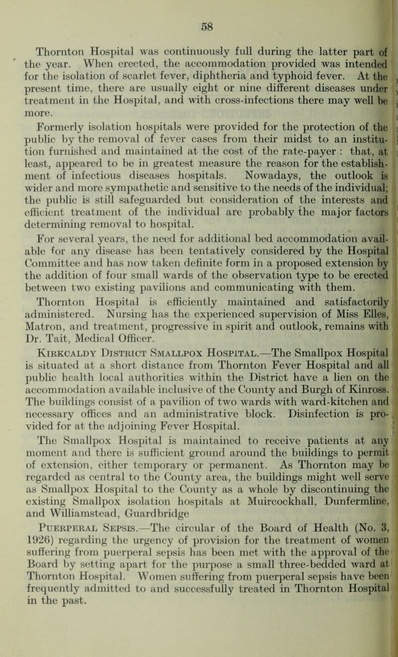 Thornton Hospital was continuously full during the latter part of the year. When erected, the accommodation provided was intended for the isolation of scarlet fever, diphtheria and typhoid fever. At the , present time, there are usually eight or nine different diseases under !, treatment in the Hospital, and with cross-infections there may well be , more. Formerly isolation hospitals were provided for the protection of the public by the removal of fever cases from their midst to an institu- \ tion furnished and maintained at the cost of the rate-payer : that, at , least, appeared to be in greatest measure the reason for the establish- ment of infectious diseases hospitals. Nowadays, the outlook is wider and more sympathetic and sensitive to the needs of the individual; the public is still safeguarded but consideration of the interests and efficient treatment of the individual are probably the major factors determining removal to hospital. For several years, the need for additional bed accommodation avail- able for any disease has been tentatively considered by the Hospital Committee and has now taken definite form in a proposed extension by the addition of four small wards of the observation type to be erected between two existing pavilions and communicating with them. Thornton Hospital is efficiently maintained and satisfactorily administered. Nursing has the experienced supervision of Miss Elies, Matron, and treatment, progressive in spirit and outlook, remains with Dr. Tait, Medical Officer. Kirkcaldy District Smallpox Hospital.—The Smallpox Hospital is situated at a short distance from Thornton Fever Hospital and all public health local authorities within the District have a lien on the accommodation available inclusive of the County and Burgh of Kinross. The buildings consist of a pavilion of two wards with ward-kitchen and necessary offices and an administrative block. Disinfection is pro-, vided for at the adjoining Fever Hospital. The Smallpox Hospital is maintained to receive patients at any moment and there is sufficient ground around the buildings to permit of extension, either temporary or permanent. As Thornton may be regarded as central to the County area, the buildings might well serve as Smallpox Hospital to the County as a whole by discontinuing the existing Smallpox isolation hospitals at Muircockhall, Dunfermline, and Williamstead, Guard bridge Puerperal Sepsis.—The circular of the Board of Health (No. 3, 1926) regarding the urgency of provision for the treatment of women suffering from puerperal sepsis has been met with the approval of the Board by setting apart for the purpose a small three-bedded ward at Thornton Hospital. Women suffering from puerperal sepsis have been frequently admitted to and successfully treated in Thornton Hospital in the past.