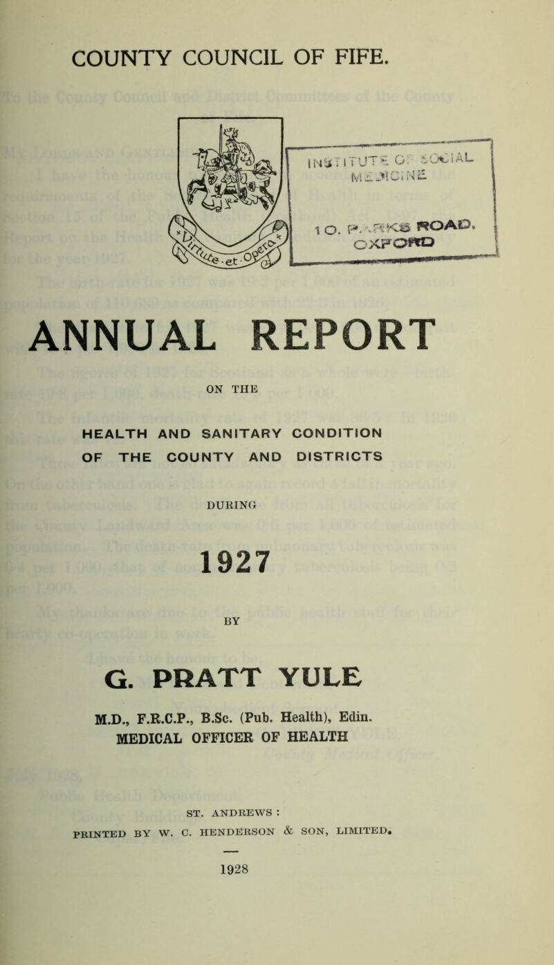 COUNTY COUNCIL OF FIFE ANNUAL REPORT ON THE HEALTH AND SANITARY CONDITION OF THE COUNTY AND DISTRICTS DURING 1927 BY G. PRATT YULE M.D., F.R.C.P., B.Sc. (Pub. Health), Edin. MEDICAL OFFICER OF HEALTH ST. ANDREWS : PRINTED BY W. C. HENDERSON & SON, LIMITED. 1928