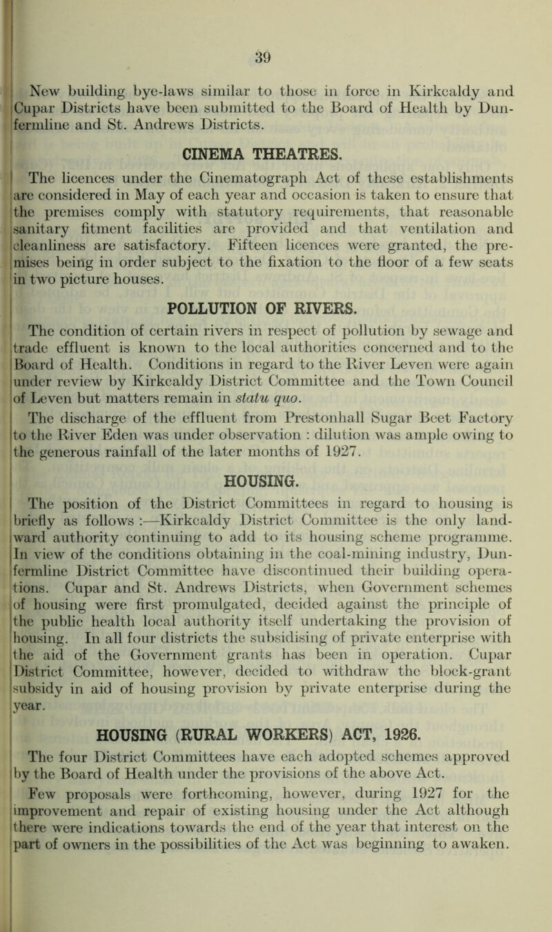 New building bye-laws similar to those in force in Kirkcaldy and Cupar Districts have been submitted to the Board of Health by Dun- fermline and St. Andrews Districts. CINEMA THEATRES. | The licences under the Cinematograph Act of these establishments iare considered in May of each year and occasion is taken to ensure that i the premises comply with statutory requirements, that reasonable sanitary fitment facilities are provided and that ventilation and I cleanliness are satisfactory. Fifteen licences were granted, the pre- [mises being in order subject to the fixation to the floor of a few seats in two picture houses. POLLUTION OF RIVERS. The condition of certain rivers in respect of pollution by sewage and jtrade effluent is known to the local authorities concerned and to the |Board of Health. Conditions in regard to the River Leven were again under review by Kirkcaldy District Committee and the Town Council of Leven but matters remain in statu quo. The discharge of the effluent from Prestonhall Sugar Beet Factory to the River Eden was under observation : dilution was ample owing to the generous rainfall of the later months of 1927. HOUSING. I The position of the District Committees in regard to housing is briefly as follows :—Kirkcaldy District Committee is the only land- ward authority continuing to add to its housing scheme programme. In view of the conditions obtaining in the coal-mining industry, Dun- ifermline District Committee have discontinued their building opera- tions. Cupar and St. Andrews Districts, when Government schemes | of housing were first promulgated, decided against the principle of jthe public health local authority itself undertaking the provision of housing. In all four districts the subsidising of private enterprise with the aid of the Government grants has been in operation. Cupar District Committee, however, decided to withdraw the block-grant subsidy in aid of housing provision by private enterprise during the year. HOUSING (RURAL WORKERS) ACT, 1926. The four District Committees have each adopted schemes approved i by the Board of Health under the provisions of the above Act. Few proposals were forthcoming, however, during 1927 for the i improvement and repair of existing housing under the Act although it here were indications towards the end of the year that interest on the part of owners in the possibilities of the Act was beginning to awaken.