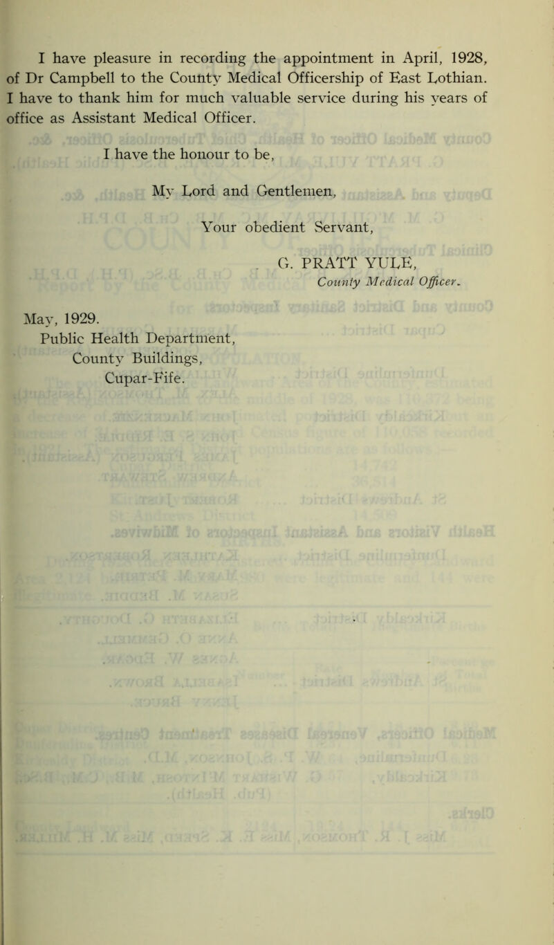 of Dr Campbell to the County Medical Officership of East Lothian. I have to thank him for much valuable service during his years of office as Assistant Medical Officer. I have the honour to be, My Lord and Gentlemen, Your obedient Servant, G. PRATT YULE, County Medical Officer. May, 1929. Public Health Department, County Buildings, Cupar-Fife.