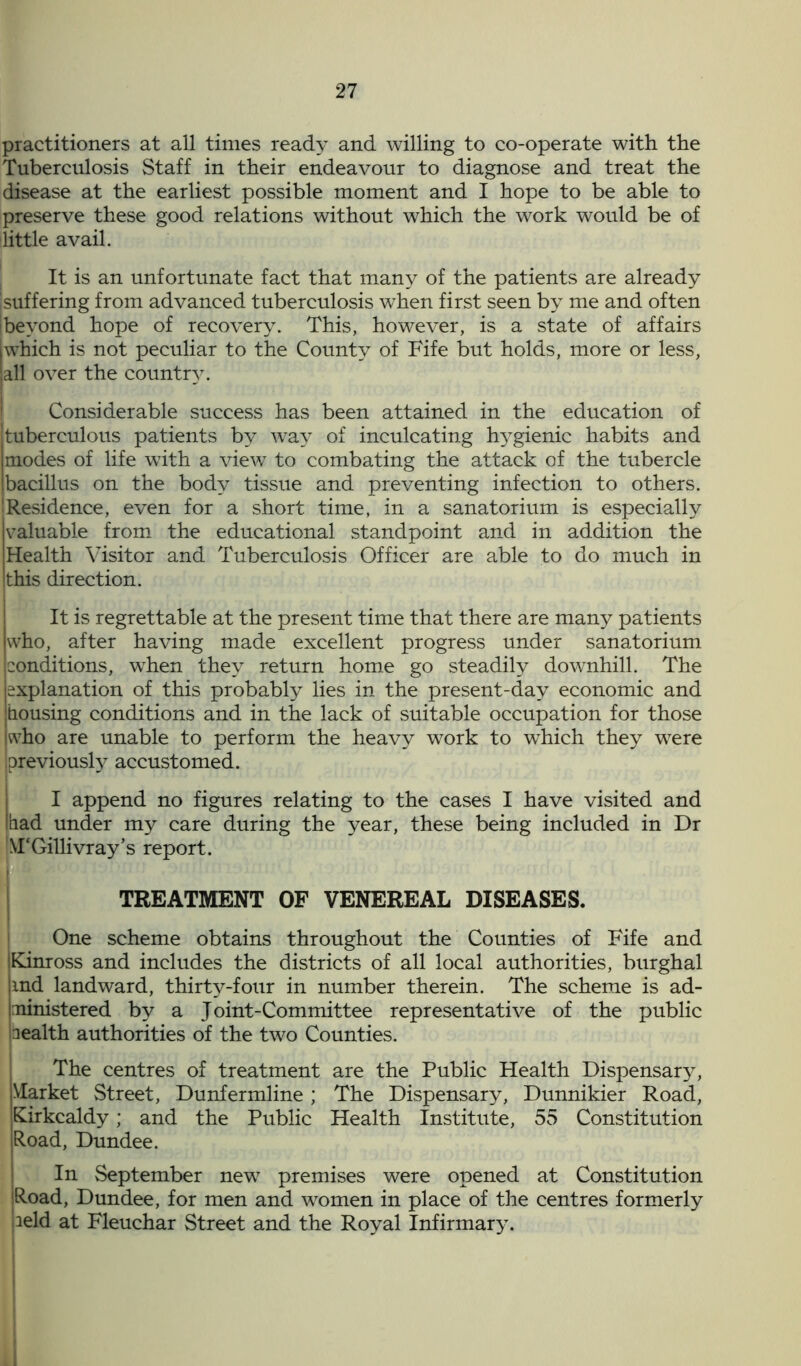 practitioners at all times ready and willing to co-operate with the Tuberculosis Staff in their endeavour to diagnose and treat the disease at the earliest possible moment and I hope to be able to preserve these good relations without which the work would be of little avail. It is an unfortunate fact that many of the patients are already jsuffering from advanced tuberculosis when first seen by me and often (beyond hope of recovery. This, however, is a state of affairs jwhich is not peculiar to the County of Fife but holds, more or less, all over the country. Considerable success has been attained in the education of tuberculous patients by way of inculcating hygienic habits and modes of life wTith a view to combating the attack of the tubercle bacillus on the body tissue and preventing infection to others. 'Residence, even for a short time, in a sanatorium is especially valuable from the educational standpoint and in addition the Health Visitor and Tuberculosis Officer are able to do much in this direction. It is regrettable at the present time that there are many patients who, after having made excellent progress under sanatorium conditions, when they return home go steadily downhill. The explanation of this probably lies in the present-day economic and bousing conditions and in the lack of suitable occupation for those who are unable to perform the heavy work to which they were previously accustomed. I append no figures relating to the cases I have visited and [bad under my care during the year, these being included in Dr NTGillivray’s report. TREATMENT OF VENEREAL DISEASES. One scheme obtains throughout the Counties of Fife and [Kinross and includes the districts of all local authorities, burghal ind landward, thirty-four in number therein. The scheme is ad- iministered by a J oint-Committee representative of the public wealth authorities of the two Counties. The centres of treatment are the Public Health Dispensary, Market Street, Dunfermline; The Dispensary, Dunnikier Road, Kirkcaldy; and the Public Health Institute, 55 Constitution Road, Dundee. In September new premises were opened at Constitution Road, Dundee, for men and women in place of the centres formerly leld at Fleuchar Street and the Royal Infirmary.