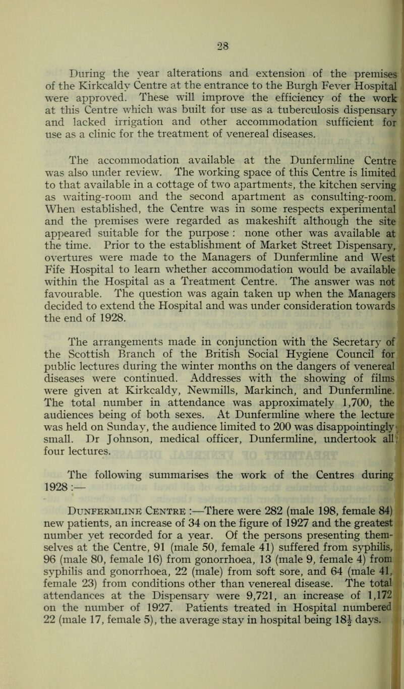 During the year alterations and extension of the premises of the Kirkcaldy Centre at the entrance to the Burgh Fever Hospital were approved. These will improve the efficiency of the work at this Centre which was built for use as a tuberculosis dispensary and lacked irrigation and other accommodation sufficient for use as a clinic for the treatment of venereal diseases. The accommodation available at the Dunfermline Centre was also under review. The working space of this Centre is limited to that available in a cottage of two apartments, the kitchen serving as waiting-room and the second apartment as consulting-room. When established, the Centre was in some respects experimental and the premises were regarded as makeshift although the site appeared suitable for the purpose : none other was available at the time. Prior to the establishment of Market Street Dispensary, overtures were made to the Managers of Dunfermline and West Fife Hospital to learn whether accommodation would be available within the Hospital as a Treatment Centre. The answer was not favourable. The question was again taken up when the Managers decided to extend the Hospital and was under consideration towards the end of 1928. The arrangements made in conjunction with the Secretary of the Scottish Branch of the British Social Hygiene Council for public lectures during the winter months on the dangers of venereal diseases were continued. Addresses with the showing of films were given at Kirkcaldy, Newmills, Markinch, and Dunfermline. The total number in attendance was approximately 1,700, the audiences being of both sexes. At Dunfermline where the lecture was held on Sunday, the audience limited to 200 was disappointingly’ small. Dr Johnson, medical officer, Dunfermline, undertook all four lectures. The following summarises the work of the Centres during 1928— Dunfermline Centre :—There were 282 (male 198, female 84) new patients, an increase of 34 on the figure of 1927 and the greatest number yet recorded for a year. Of the persons presenting them- selves at the Centre, 91 (male 50, female 41) suffered from syphilis, 96 (male 80, female 16) from gonorrhoea, 13 (male 9, female 4) from syphilis and gonorrhoea, 22 (male) from soft sore, and 64 (male 41, female 23) from conditions other than venereal disease. The total attendances at the Dispensary were 9,721, an increase of 1,172 on the number of 1927. Patients treated in Hospital numbered 22 (male 17, female 5), the average stay in hospital being 18J days.