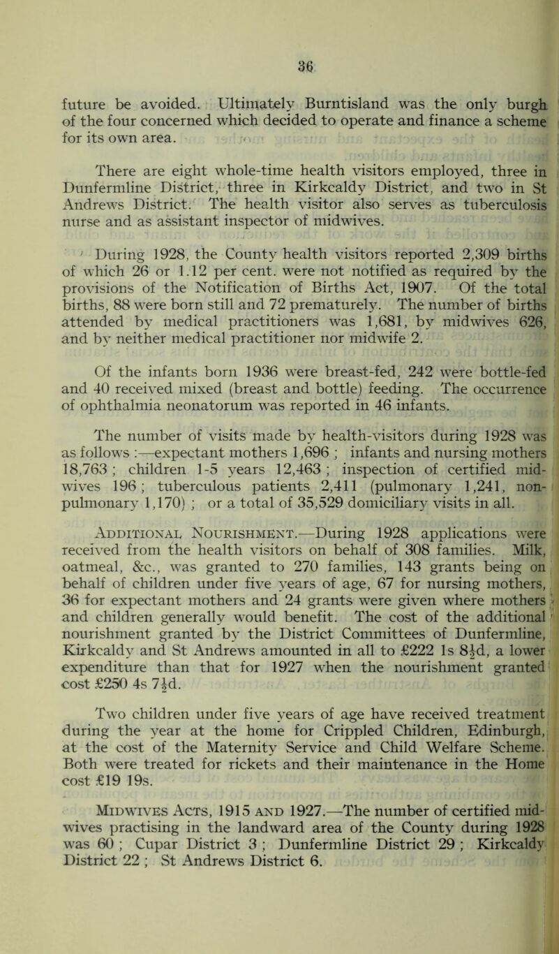 future be avoided. Ultimately Burntisland was the only burgh of the four concerned which decided to operate and finance a scheme for its own area. There are eight whole-time health visitors employed, three in Dunfermline District, three in Kirkcaldy District, and two in St Andrews District. The health visitor also serves as tuberculosis nurse and as assistant inspector of midwives. During 1928, the County health visitors reported 2,309 births of which 26 or 1.12 per cent, were not notified as required by the provisions of the Notification of Births Act, 1907. Of the total births, 88 were born still and 72 prematurely. The number of births attended by medical practitioners was 1,681, by midwives 626, and by neither medical practitioner nor midwife 2. Of the infants born 1936 were breast-fed, 242 were bottle-fed and 40 received mixed (breast and bottle) feeding. The occurrence of ophthalmia neonatorum was reported in 46 infants. The number of visits made by health-visitors during 1928 was as follows :—expectant mothers 1,696 ; infants and nursing mothers 18,763 ; children 1-5 years 12,463 ; inspection of certified mid- wives 196; tuberculous patients 2,411 (pulmonary 1,241, non- pulmonary 1,170) ; or a total of 35,529 domiciliary visits in all. Additional Nourishment.—During 1928 applications were received from the health visitors on behalf of 308 families. Milk, oatmeal, &c., was granted to 270 families, 143 grants being on behalf of children under five years of age, 67 for nursing mothers, 36 for expectant mothers and 24 grants were given where mothers > and children generally would benefit. The cost of the additional ' nourishment granted by the District Committees of Dunfermline, Kirkcaldy and St Andrews amounted in all to £222 Is 8Jd, a lower expenditure than that for 1927 when the nourishment granted cost £250 4s 7Jd. Two children under five years of age have received treatment during the year at the home for Crippled Children, Edinburgh, at the cost of the Maternity Service and Child Welfare Scheme. Both were treated for rickets and their maintenance in the Home cost £19 19s. Midwives Acts, 1915 and 1927.—The number of certified mid- wives practising in the landward area of the County during 1928 was 60 ; Cupar District 3 ; Dunfermline District 29 ; Kirkcaldy District 22 ; St Andrews District 6.