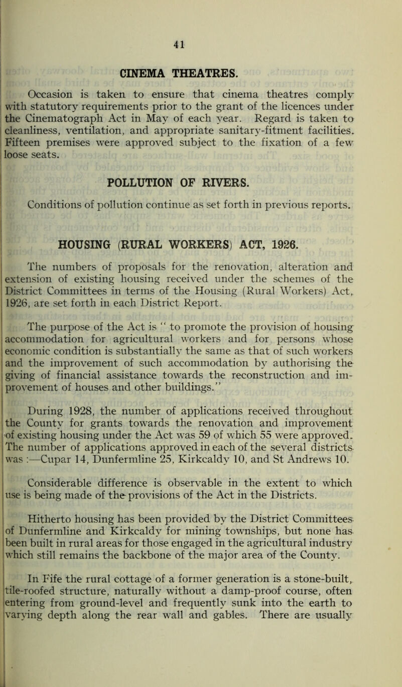 CINEMA THEATRES. Occasion is taken to ensure that cinema theatres comply with statutory requirements prior to the grant of the licences under the Cinematograph Act in May of each year. Regard is taken to cleanliness, ventilation, and appropriate sanitary-fitment facilities. Fifteen premises were approved subject to the fixation of a few loose seats. POLLUTION OF RIVERS. Conditions of pollution continue as set forth in previous reports. HOUSING (RURAL WORKERS) ACT, 1926. The numbers of proposals for the renovation, alteration and extension of existing housing received under the schemes of the District Committees in terms of the Housing (Rural Workers) Act, 1926, are set forth in each District Report. The purpose of the Act is “ to promote the provision of housing accommodation for agricultural workers and for persons whose economic condition is substantially the same as that of such workers and the improvement of such accommodation by authorising the giving of financial assistance towards the reconstruction and im- provement of houses and other buildings.” During 1928, the number of applications received throughout the County for grants towards the renovation and improvement of existing housing under the Act was 59 of which 55 were approved. The number of applications approved in each of the several districts- I was :—Cupar 14, Dunfermline 25, Kirkcaldy 10, and St Andrews 10. Considerable difference is observable in the extent to which use is being made of the provisions of the Act in the Districts. Hitherto housing has been provided by the District Committees of Dunfermline and Kirkcaldy for mining townships, but none has been built in rural areas for those engaged in the agricultural industry which still remains the backbone of the major area of the County. In Fife the rural cottage of a former generation is a stone-built, tile-roofed structure, naturally without a damp-proof course, often entering from ground-level and frequently sunk into the earth to varying depth along the rear w7all and gables. There are usually