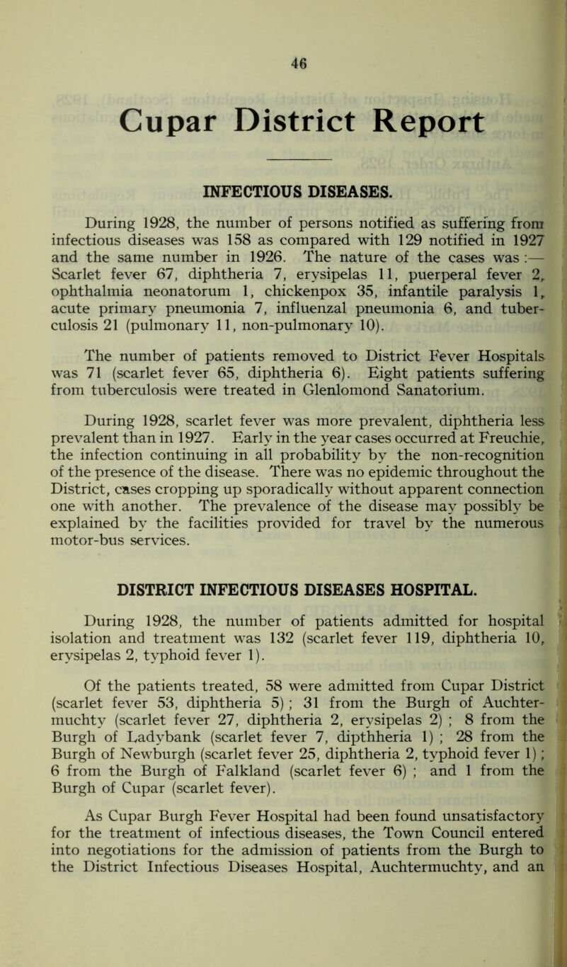 Cupar District Report INFECTIOUS DISEASES. During 1928, the number of persons notified as suffering from infectious diseases was 158 as compared with 129 notified in 1927 and the same number in 1926. The nature of the cases was :— Scarlet fever 67, diphtheria 7, erysipelas 11, puerperal fever 2, ophthalmia neonatorum 1, chickenpox 35, infantile paralysis 1, acute primary pneumonia 7, influenzal pneumonia 6, and tuber- culosis 21 (pulmonary 11, non-pulmonary 10). The number of patients removed to District Fever Hospitals was 71 (scarlet fever 65, diphtheria 6). Eight patients suffering from tuberculosis were treated in Glenlomond Sanatorium. During 1928, scarlet fever was more prevalent, diphtheria less prevalent than in 1927. Early in the year cases occurred at Freuchie, the infection continuing in all probability by the non-recognition of the presence of the disease. There was no epidemic throughout the District, cases cropping up sporadically without apparent connection one with another. The prevalence of the disease may possibly be explained by the facilities provided for travel by the numerous motor-bus services. DISTRICT INFECTIOUS DISEASES HOSPITAL. During 1928, the number of patients admitted for hospital j isolation and treatment was 132 (scarlet fever 119, diphtheria 10, erysipelas 2, typhoid fever 1). Of the patients treated, 58 were admitted from Cupar District (scarlet fever 53, diphtheria 5) ; 31 from the Burgh of Auchter- muchty (scarlet fever 27, diphtheria 2, erysipelas 2) ; 8 from the Burgh of Eadybank (scarlet fever 7, dipthheria 1) ; 28 from the Burgh of Newburgh (scarlet fever 25, diphtheria 2, typhoid fever 1); 6 from the Burgh of Falkland (scarlet fever 6) ; and 1 from the Burgh of Cupar (scarlet fever). As Cupar Burgh Fever Hospital had been found unsatisfactory for the treatment of infectious diseases, the Town Council entered into negotiations for the admission of patients from the Burgh to the District Infectious Diseases Hospital, Auchtermuchty, and an