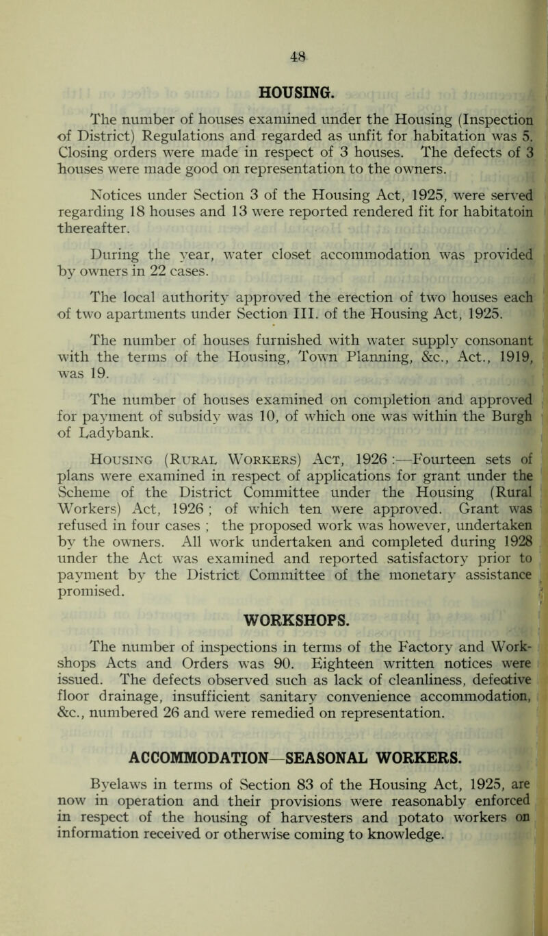 HOUSING. The number of houses examined under the Housing (Inspection of District) Regulations and regarded as unfit for habitation was 5. Closing orders were made in respect of 3 houses. The defects of 3 houses were made good on representation to the owners. Notices under Section 3 of the Housing Act, 1925, were served regarding 18 houses and 13 were reported rendered fit for habitatoin thereafter. During the year, water closet accommodation was provided by owners in 22 cases. The local authority approved the erection of two houses each of two apartments under Section III. of the Housing Act, 1925. The number of houses furnished with water supply consonant with the terms of the Housing, Town Planning, &c., Act., 1919, was 19. The number of houses examined on completion and approved for payment of subsidy was 10, of which one was within the Burgh of Ladybank. Housing (Rural Workers) Act, 1926 Fourteen sets of plans were examined in respect of applications for grant under the Scheme of the District Committee under the Housing (Rural Workers) Act, 1926; of which ten were approved. Grant was refused in four cases ; the proposed work was however, undertaken by the owners. All work undertaken and completed during 1928 under the Act was examined and reported satisfactory prior to payment by the District Committee of the monetary assistance promised. WORKSHOPS. The number of inspections in terms of the Factory and Work- shops Acts and Orders was 90. Eighteen written notices were issued. The defects observed such as lack of cleanliness, defective floor drainage, insufficient sanitary convenience accommodation, &c., numbered 26 and were remedied on representation. ACCOMMODATION—SEASONAL WORKERS. Byelaws in terms of Section 83 of the Housing Act, 1925, are now in operation and their provisions were reasonably enforced in respect of the housing of harvesters and potato workers on information received or otherwise coming to knowledge.