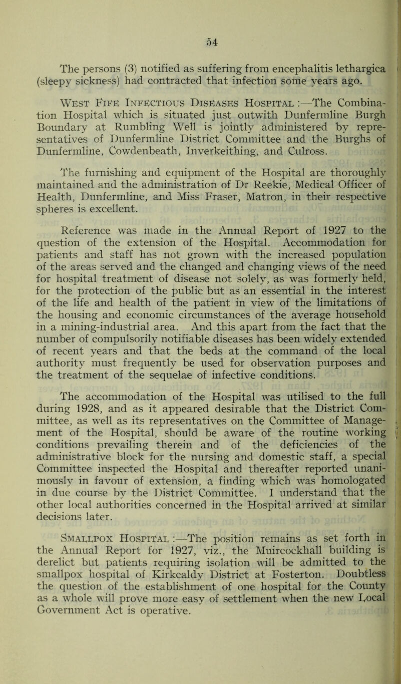 The persons (3) notified as suffering from encephalitis lethargica (sleepy sickness) had contracted that infection some years ago. West Fife Infectious Diseases Hospital :—The Combina- tion Hospital which is situated just outwith Dunfermline Burgh Boundary at Rumbling Well is jointly administered by repre- sentatives of Dunfermline District Committee and the Burghs of Dunfermline, Cowdenbeath, Inverkeithing, and Culross. The furnishing and equipment of the Hospital are thoroughly maintained and the administration of Dr Reekie, Medical Officer of Health, Dunfermline, and Miss Fraser, Matron, in their respective spheres is excellent. Reference was made in the Annual Report of 1927 to the question of the extension of the Hospital. Accommodation for patients and staff has not grown with the increased population of the areas served and the changed and changing views of the need for hospital treatment of disease not solely, as was formerly held, for the protection of the public but as an essential in the interest of the life and health of the patient in view of the limitations of the housing and economic circumstances of the average household in a mining-industrial area. And this apart from the fact that the number of compulsorily notifiable diseases has been widely extended of recent years and that the beds at the command of the local authority must frequently be used for observation purposes and the treatment of the sequelae of infective conditions. The accommodation of the Hospital was utilised to the full during 1928, and as it appeared desirable that the District Com- mittee, as well as its representatives on the Committee of Manage- ment of the Hospital, should be aware of the routine working conditions prevailing therein and of the deficiencies of the administrative block for the nursing and domestic staff, a special Committee inspected the Hospital and thereafter reported unani- mously in favour of extension, a finding which was homologated in due course by the District Committee. I understand that the other local authorities concerned in the Hospital arrived at similar decisions later. Smallpox Hospital :—The position remains as set forth in the Annual Report for 1927, viz., the Muircockhall building is derelict but patients requiring isolation will be admitted to the smallpox hospital of Kirkcaldy District at Fosterton. Doubtless the question of the establishment of one hospital for the County as a whole will prove more easy of settlement when the new Focal Government Act is operative.