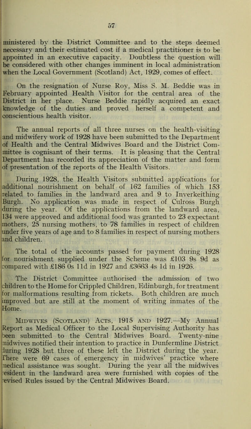 ministered by the District Committee and to the steps deemed necessary and their estimated cost if a medical practitioner is to be j appointed in an executive capacity. Doubtless the question will be considered with other changes imminent in local administration ! when the Local Government (Scotland) Act, 1929, comes of effect. On the resignation of Nurse Roy, Miss S. M. Beddie was in j February appointed Health Visitor for the central area of the District in her place. Nurse Beddie rapidly acquired an exact [knowledge of the duties and proved herself a competent and | conscientious health visitor. The annual reports of all three nurses on the health-visiting <and midwifery work of 1928 have been submitted to the Department of Health and the Central Midwives Board and the District Com- mittee is cognisant of their terms. It is pleasing that the Central ; Department has recorded its appreciation of the matter and form jof presentation of the reports of the Health Visitors. During 1928, the Health Visitors submitted applications for additional nourishment on behalf of 162 families of which 153 related to families in the landward area and 9 to Inverkeithing Burgh. No application was made in respect of Culross Burgh during the year. Of the applications from the landward area, 134 were approved and additional food was granted to 23 expectant mothers, 25 nursing mothers, to 78 families in respect of children under five years of age and to 8 families in respect of nursing mothers and children. The total of the accounts passed for payment during 1928 for nourishment supplied under the Scheme was £103 9s 9d as compared with £186 Os lid in 1927 and £3663 4s Id in 1926. The District Committee authorised the admission of two [children to the Home for Crippled Children, Edinburgh, for treatment for malformations resulting from rickets. Both children are much improved but are still at the moment of writing inmates of the Home. I Mid wives (Scotland) Acts, 1915 and 1927.—My Annual Report as Medical Officer to the Local Supervising Authority has been submitted to the Central Midwives Board. Twenty-nine :nidwives notified their intention to practice in Dunfermline District luring 1928 but three of these left the District during the year. There were 69 cases of emergency in mid wives’ practice where uedical assistance was sought. During the year all the midwives esident in the landward area were furnished with copies of the evised Rules issued by the Central Midwives Board.