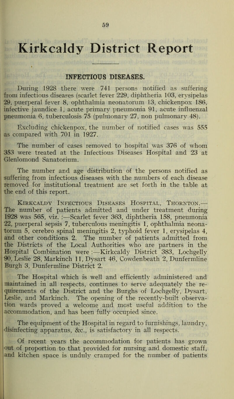 Kirkcaldy District Report INFECTIOUS DISEASES. During 1928 there were 741 persons notified as suffering from infectious diseases (scarlet fever 229, diphtheria 103, erysipelas 29, puerperal fever 8, ophthalmia neonatorum 13, chickenpox 186, infective jaundice 1, acute primary pneumonia 91, acute influenzal pneumonia 6, tuberculosis 75 (pulmonary 27, non pulmonary 48). Excluding chickenpox, the number of notified cases was 555 as compared with 701 in 1927. The number of cases removed to hospital was 376 of whom 353 were treated at the Infectious Diseases Hospital and 23 at Glenlomond Sanatorium. The number and age distribution of the persons notified as suffering from infectious diseases with the numbers of each disease removed for institutional treatment are set forth in the table at the end of this report. Kirkcaldy Infectious Diseases Hospital, Thornton.— The number of patients admitted and under treatment during 1928 was 565, viz. :—Scarlet fever 363, diphtheria 158, pneumonia 22, puerperal sepsis 7, tuberculous meningitis 1, ophthalmia neona- torum 5, cerebro spinal meningitis 2, typhoid fever 1, erysipelas 4, and other conditions 2. The number of patients admitted from the Districts of the Local Authorities who are partners in the Hospital Combination were :—Kirkcaldy District 383, Lochgelly 90, Leslie 28, Markinch 11, Dysart 46, Cowdenbeath 2, Dunfermline Burgh 3, Dunfermline District 2. The Hospital which is well and efficiently administered and maintained in all respects, continues to serve adequately the re- quirements of the District and the Burghs of Lochgelly, Dysart, Leslie, and Markinch. The opening of the recently-built observa- tion wards proved a welcome and most useful addition to the accommodation, and has been fully occupied since. The equipment of the Hospital in regard to furnishings, laundry, disinfecting apparatus, &c., is satisfactory in all respects. Of recent years the accommodation for patients has grown out of proportion to that provided for nursing and domestic staff, and kitchen space is unduly cramped for the number of patients