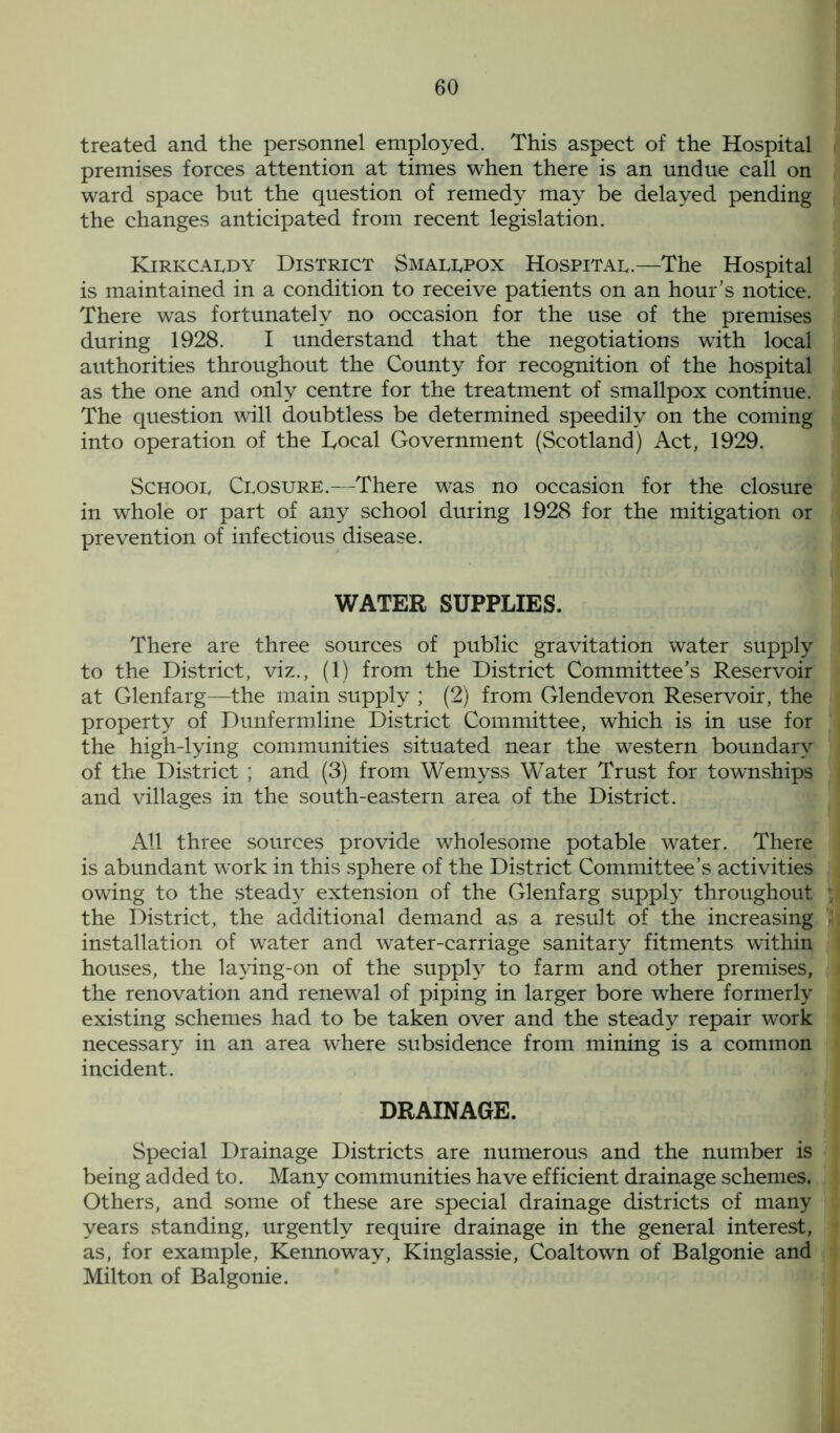 treated and the personnel employed. This aspect of the Hospital premises forces attention at times when there is an undue call on ward space but the question of remedy may be delayed pending the changes anticipated from recent legislation. Kirkcaldy District Smallpox Hospital.—The Hospital is maintained in a condition to receive patients on an hour’s notice. There was fortunately no occasion for the use of the premises during 1928. I understand that the negotiations with local authorities throughout the County for recognition of the hospital as the one and only centre for the treatment of smallpox continue. The question will doubtless be determined speedily on the coming into operation of the Local Government (Scotland) Act, 1929. School Closure.—There was no occasion for the closure in whole or part of any school during 1928 for the mitigation or prevention of infectious disease. WATER SUPPLIES. There are three sources of public gravitation water supply to the District, viz., (1) from the District Committee’s Reservoir at Glenfarg—the main supply ; (2) from Glendevon Reservoir, the property of Dunfermline District Committee, which is in use for the high-lying communities situated near the western boundary of the District ; and (3) from Wemyss Water Trust for townships and villages in the south-eastern area of the District. All three sources provide wholesome potable water. There is abundant wTork in this sphere of the District Committee’s activities owing to the steady extension of the Glenfarg supply throughout the District, the additional demand as a result of the increasing installation of water and water-carriage sanitary fitments within houses, the laying-on of the supply to farm and other premises, the renovation and renewal of piping in larger bore where formerly existing schemes had to be taken over and the steady repair work necessary in an area where subsidence from mining is a common incident. DRAINAGE. Special Drainage Districts are numerous and the number is being ad ded to. Many communities have efficient drainage schemes. Others, and some of these are special drainage districts of many years standing, urgently require drainage in the general interest, as, for example, Kennoway, Kinglassie, Coaltown of Balgonie and Milton of Balgonie.