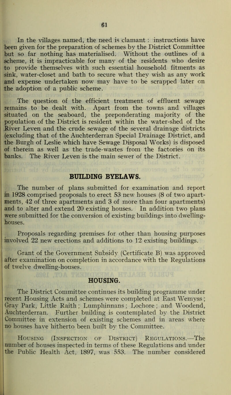 In the villages named, the need is clamant : instructions have been given for the preparation of schemes by the District Committee but so far nothing has materialised. Without the outlines of a scheme, it is impracticable for many of the residents who desire to provide themselves with such essential household fitments as sink, wTater-closet and bath to secure what they wish as any work and expense undertaken now may have to be scrapped later on the adoption of a public scheme. The question of the efficient treatment of effluent sewage ; remains to be dealt with. Apart from the towns and villages j situated on the seaboard, the preponderating majority of the I population of the District is resident within the water-shed of the River Leven and the crude sewage of the several drainage districts ! (excluding that of the Auchterderran Special Drainage District, and the Burgh of Leslie which have Sewage Disposal Works) is disposed of therein as well as the trade-wastes from the factories on its ; banks. The River Leven is the main sewer of the District. BUILDING BYELAWS. The number of plans submitted for examination and report in 1928 comprised proposals to erect 53 new houses (8 of two apart- ments, 42 of three apartments and 3 of more than four apartments) and to alter and extend 20 existing houses. In addition two plans were submitted for the conversion of existing buildings into dwelling- houses. Proposals regarding premises for other than housing purposes involved 22 new erections and additions to 12 existing buildings. Grant of the Government Subsidy (Certificate B) was approved I after examination on completion in accordance with the Regulations 1 of twelve dwelling-houses. HOUSING. The District Committee continues its building programme under recent Housing Acts and schemes were completed at East Wemyss ; | Gray Park, Little Raith; Lumphinnans; Lochore; and Woodend, i Auchterderran. Further building is contemplated by the District Committee in extension of existing schemes and in areas where no houses have hitherto been built by the Committee. Housing (Inspection of District) Regueations.—The I number of houses inspected in terms of these Regulations and under the Public Health Act, 1897, was 553. The number considered