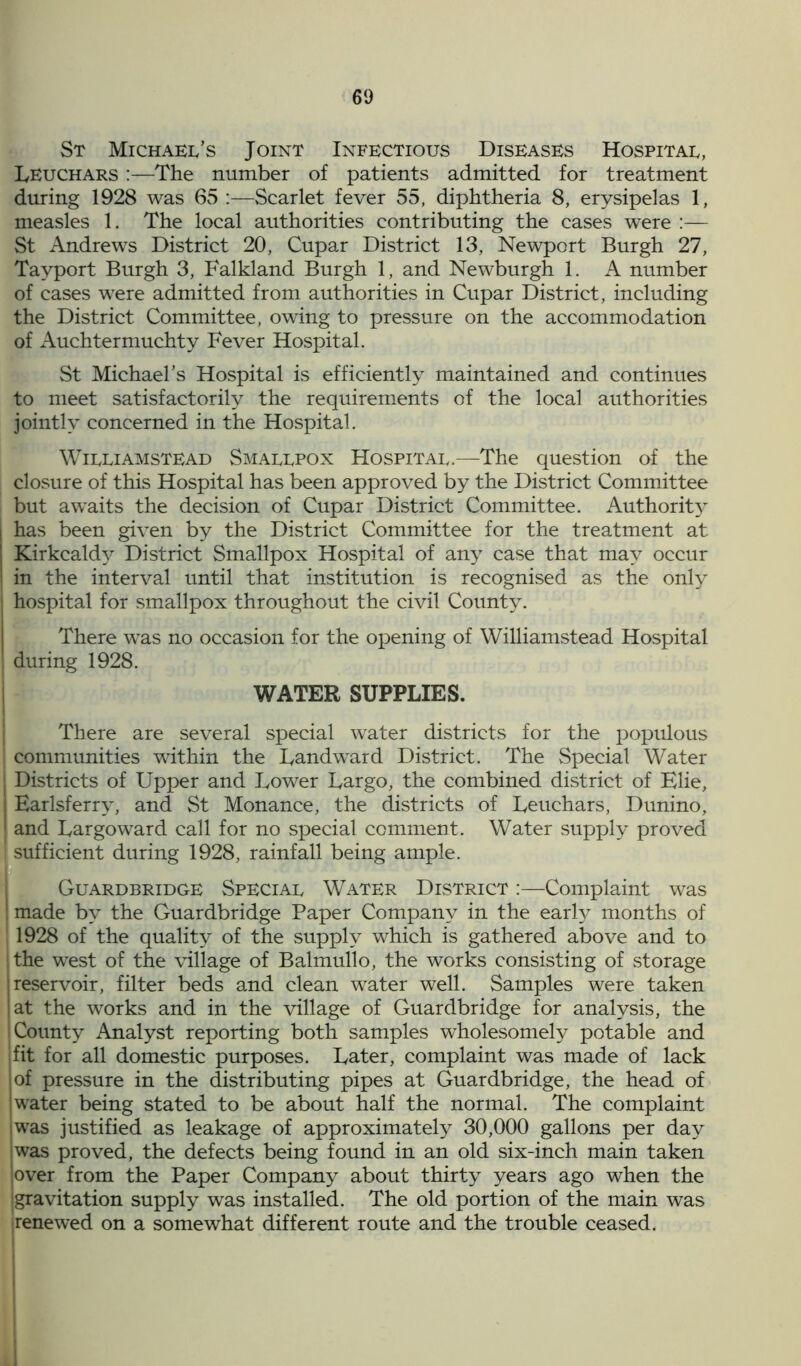 St Michael’s Joint Infectious Diseases Hospital, Leuchars :—The number of patients admitted for treatment during 1928 was 65 :—Scarlet fever 55, diphtheria 8, erysipelas 1, measles 1. The local authorities contributing the cases were :— St Andrews District 20, Cupar District 13, Newport Burgh 27, Tayport Burgh 3, Falkland Burgh 1, and Newburgh 1. A number of cases were admitted from authorities in Cupar District, including the District Committee, owing to pressure on the accommodation of Auchtermuchty Fever Hospital. St Michael’s Hospital is efficiently maintained and continues to meet satisfactorily the requirements of the local authorities jointly concerned in the Hospital. Williamstead Smallpox Hospital.—The question of the closure of this Hospital has been approved by the District Committee but awaits the decision of Cupar District Committee. Authority has been given by the District Committee for the treatment at Kirkcaldy District Smallpox Hospital of any case that may occur in the interval until that institution is recognised as the only hospital for smallpox throughout the civil County. There was no occasion for the opening of Williamstead Hospital during 1928. WATER SUPPLIES. There are several special water districts for the populous I communities within the Landward District. The Special Water j Districts of Upper and Lower Largo, the combined district of Elie, | Earlsferry, and St Monance, the districts of Leuchars, Dunino, | and Largoward call for no special comment. Water supply proved I sufficient during 1928, rainfall being ample. Guardbridge Special Water District :—Complaint was j made by the Guardbridge Paper Company in the early months of 1 1928 of the quality of the supply which is gathered above and to the west of the village of Balmullo, the works consisting of storage reservoir, filter beds and clean water well. Samples were taken at the works and in the village of Guardbridge for analysis, the County Analyst reporting both samples wholesomely potable and fit for all domestic purposes. Later, complaint was made of lack of pressure in the distributing pipes at Guardbridge, the head of water being stated to be about half the normal. The complaint was justified as leakage of approximately 30,000 gallons per day was proved, the defects being found in an old six-inch main taken over from the Paper Company about thirty years ago when the gravitation supply was installed. The old portion of the main was ■renewed on a somewhat different route and the trouble ceased.