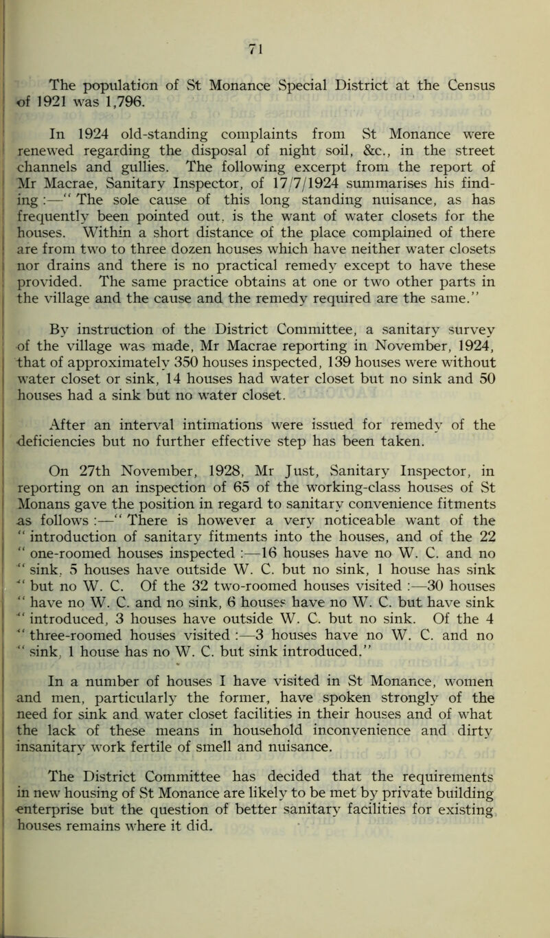 The population of St Monance Special District at the Census of 1921 was 1,796. In 1924 old-standing complaints from St Monance were ! renewed regarding the disposal of night soil, &c., in the street channels and gullies. The following excerpt from the report of I Mr Macrae, Sanitary Inspector, of 17/7/1924 summarises his find- j ing :— The sole cause of this long standing nuisance, as has ' frequently been pointed out, is the want of water closets for the I houses. Within a short distance of the place complained of there ! are from two to three dozen houses which have neither water closets I nor drains and there is no practical remedy except to have these ; provided. The same practice obtains at one or two other parts in | the village and the cause and the remedy required are the same.” By instruction of the District Committee, a sanitary survey ; of the village was made, Mr Macrae reporting in November, 1924, that of approximately 350 houses inspected, 139 houses were without water closet or sink, 14 houses had water closet but no sink and 50 ‘ houses had a sink but no water closet. After an interval intimations were issued for remedy of the I deficiencies but no further effective step has been taken. On 27th November, 1928, Mr Just, Sanitary Inspector, in I reporting on an inspection of 65 of the working-class houses of St Monans gave the position in regard to sanitary convenience fitments : as follows :—“ There is however a very noticeable want of the “ introduction of sanitary fitments into the houses, and of the 22 “ one-roomed houses inspected :—16 houses have no W. C. and no i sink, 5 houses have outside W. C. but no sink, 1 house has sink j *“ but no W. C. Of the 32 two-roomed houses visited :—30 houses I “ have no W. C. and no sink, 6 houses have no W. C. but have sink introduced, 3 houses have outside W. C. but no sink. Of the 4 three-roomed houses visited :—3 houses have no W. C. and no ! “ sink. 1 house has no W. C. but sink introduced.” In a number of houses I have visited in St Monance, women ! and men, particularly the former, have spoken strongly of the ; need for sink and water closet facilities in their houses and of what | the lack of these means in household inconvenience and dirty | insanitary work fertile of smell and nuisance. The District Committee has decided that the requirements I in new housing of St Monance are likely to be met by private building enterprise but the question of better sanitary facilities for existing