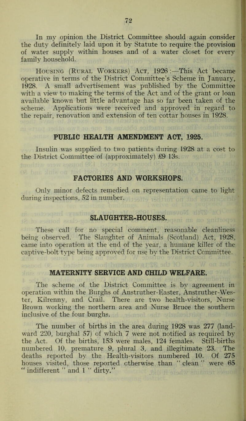 In my opinion the District Committee should again consider the duty definitely laid upon it by Statute to require the provision of water supply within houses and of a water closet for every family household. Housing (Rurae Workers) Act, 1926 :—This Act became operative in terms of the District Committee’s Scheme in January, 1928. A small advertisement was published by the Committee 1 with a view to making the terms of the Act and of the grant or loan available known but little advantage has so far been taken of the scheme. Applications were received and approved in regard to the repair, renovation and extension of ten cottar houses in 1928. PUBLIC HEALTH AMENDMENT ACT, 1925. Insulin was supplied to two patients during 1928 at a cost to the District Committee of (approximately) £9 13s. FACTORIES AND WORKSHOPS. Only minor defects remedied on representation came to light during inspections, 52 in number. SLAUGHTER-HOUSES. These call for no special comment, reasonable cleanliness being observed. The Slaughter of Animals (Scotland) Act, 1928, came into operation at the end of the year, a humane killer of the captive-bolt type being approved for use by the District Committee. MATERNITY SERVICE AND CHILD WELFARE. The scheme of the District Committee is by agreement in operation within the Burghs of Anstruther-Easter, Anstruther-Wes- ter, Kilrenny, and Crail. There are two health-visitors, Nurse Brown working the northern area and Nurse Bruce the southern inclusive of the four burghs. The number of births in the area during 1928 was 277 (land- ward 220, burghal 57) of which 7 were not notified as required by the Act. Of the births, 153 were males, 124 females. Still-births numbered 10, premature 9, plural 3, and illegitimate 23. The deaths reported by the Health-visitors numbered 10. Of 275 houses visited, those reported otherwise than “ clean ” were 65 “ indifferent ” and 1 “ dirty.”