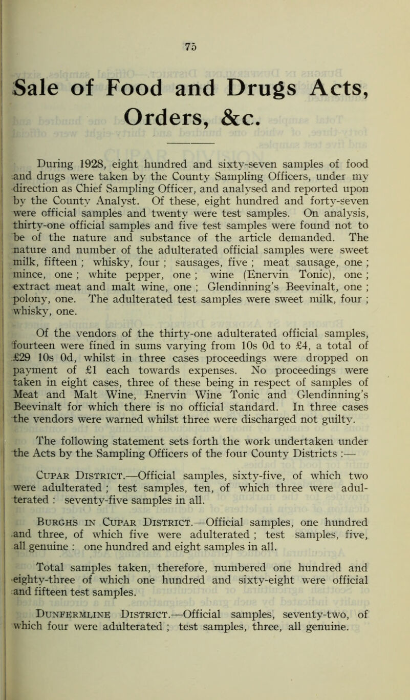 Sale of Food and Drugs Acts, Orders, &c. During 1928, eight hundred and sixty-seven samples of food and drugs were taken by the County Sampling Officers, under my direction as Chief Sampling Officer, and analysed and reported upon by the County Analyst. Of these, eight hundred and forty-seven were official samples and twenty were test samples. On analysis, thirty-one official samples and five test samples were found not to be of the nature and substance of the article demanded. The nature and number of the adulterated official samples were sweet milk, fifteen ; whisky, four ; sausages, five ; meat sausage, one ; mince, one ; white pepper, one ; wine (Enervin Tonic), one ; extract meat and malt wine, one ; Glendinning’s Beevinalt, one ; polony, one. The adulterated test samples were sweet milk, four ; whisky, one. Of the vendors of the thirty-one adulterated official samples, 'fourteen were fined in sums varying from 10s Od to £4, a total of £29 10s Od, whilst in three cases proceedings were dropped on payment of £1 each towards expenses. No proceedings were taken in eight cases, three of these being in respect of samples of Meat and Malt Wine, Enervin Wine Tonic and Glendinning’s Beevinalt for which there is no official standard. In three cases the vendors were warned whilst three were discharged not guilty. The following statement sets forth the work undertaken under the Acts by the Sampling Officers of the four County Districts :— Cupar District.—Official samples, sixty-five, of which two were adulterated ; test samples, ten, of which three were adul- terated : seventy-five samples in all. Burghs in Cupar District.—Official samples, one hundred and three, of which five were adulterated ; test samples, five, all genuine : one hundred and eight samples in all. Total samples taken, therefore, numbered one hundred and eighty-three of which one hundred and sixty-eight were official and fifteen test samples. Dunfermline District.—Official samples, seventy-two, of which four were adulterated ; test samples, three, all genuine.