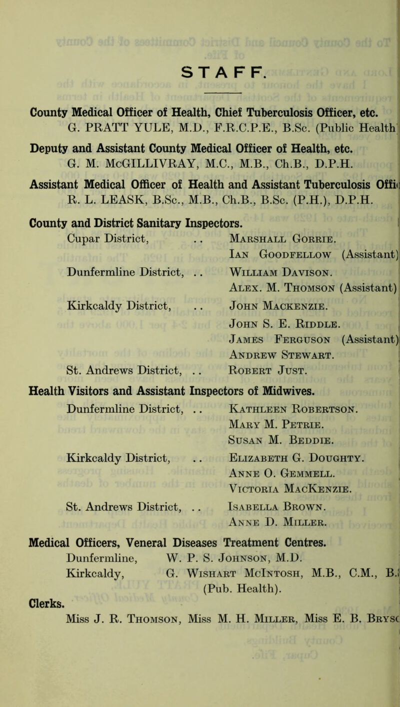 STAFF. County Medical Officer of Health, Chief Tuberculosis Officer, etc. G. PRATT YULE, M.D., F.R.C.P.E., B.Sc. (Public Health Deputy and Assistant County Medical Officer of Health, etc. G. M. McGILLIVRAY, M.C., M.B., Ch.B., D.P.H. Assistant Medical Officer of Health and Assistant Tuberculosis Offic R. L. LEASE, B.Sc., M B., Ch.B., B.Sc. (P.H.), D.P.H. County and District Sanitary Inspectors. Cupar District, .. Marshall Gorrie. Ian Goodfellow (Assistant) Dunfermline District, Kirkcaldy District, St. Andrews District, William Davison. Alex. M. Thomson (Assistant) John Mackenzie. John S. E. Riddle. James Ferguson (Assistant); Andrew Stewart. Robert Just. Health Visitors and Assistant Inspectors of Mid wives. Dunfermline District, .. Kathleen Robertson. Mary M. Petrie. Susan M. Beddie. Kirkcaldy District, .. Elizabeth G. Doughty. Anne 0. Gemmell. Victoria Mackenzie. St. Andrews District, .. Isabella Brown. Anne D. Miller. Medical Officers, Veneral Diseases Treatment Centres. Dunfermline, W. P. S. Johnson, M.D. Kirkcaldy, G. Wishart McIntosh, M.B., C.M., B.l (Pub. Health). Clerks. Miss J. R. Thomson, Miss M. H. Miller, Miss E. B. Brysc