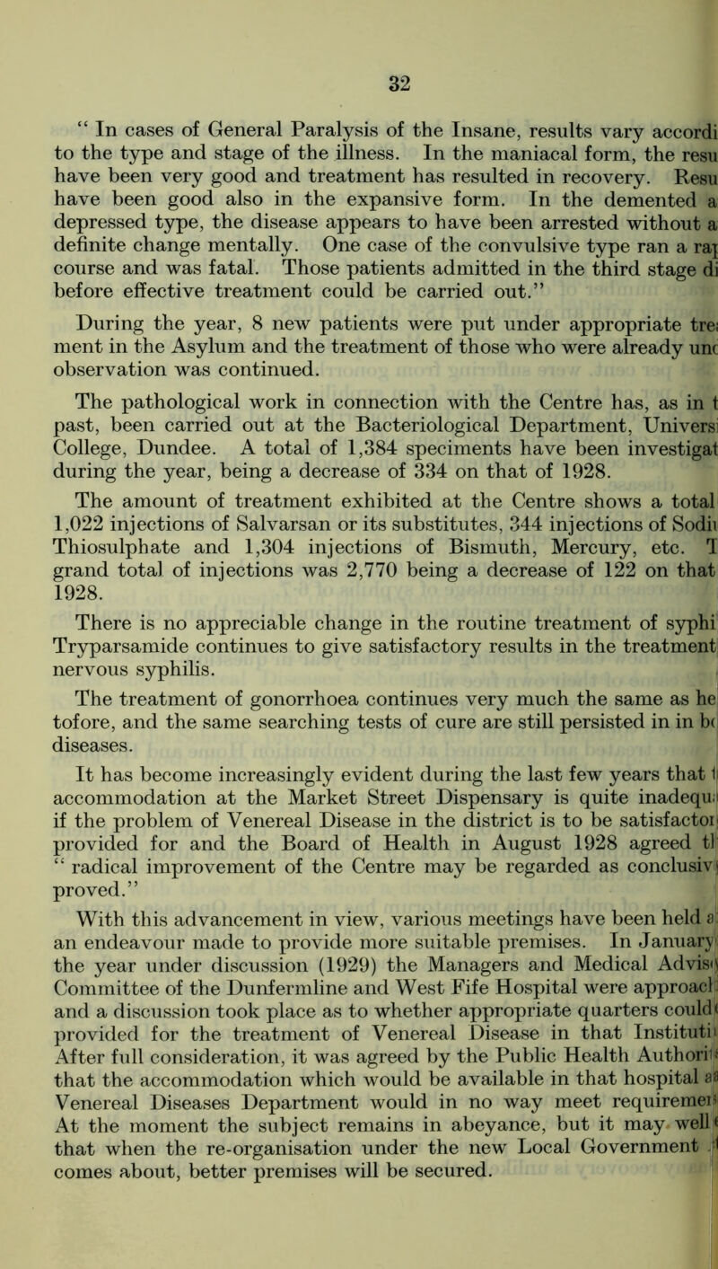 “ In cases of General Paralysis of the Insane, results vary accordi to the type and stage of the illness. In the maniacal form, the resu have been very good and treatment has resulted in recovery. Resu have been good also in the expansive form. In the demented a depressed type, the disease appears to have been arrested without a definite change mentally. One case of the convulsive type ran a raj course and was fatal. Those patients admitted in the third stage di before effective treatment could be carried out.” During the year, 8 new patients were put under appropriate tre; ment in the Asylum and the treatment of those who were already unc observation was continued. The pathological work in connection with the Centre has, as in t past, been carried out at the Bacteriological Department, Universi College, Dundee. A total of 1,384 speciments have been investigat during the year, being a decrease of 334 on that of 1928. The amount of treatment exhibited at the Centre shows a total 1,022 injections of Salvarsan or its substitutes, 344 injections of Sodii Thiosulphate and 1,304 injections of Bismuth, Mercury, etc. I grand total of injections was 2,770 being a decrease of 122 on that 1928. There is no appreciable change in the routine treatment of syphi Tryparsamide continues to give satisfactory results in the treatment nervous syphilis. The treatment of gonorrhoea continues very much the same as he tofore, and the same searching tests of cure are still persisted in in b( diseases. It has become increasingly evident during the last few years that 1i accommodation at the Market Street Dispensary is quite inadequi if the problem of Venereal Disease in the district is to be satisfactoij provided for and the Board of Health in August 1928 agreed tl “ radical improvement of the Centre may be regarded as conclusive proved.” With this advancement in view, various meetings have been held a: an endeavour made to provide more suitable premises. In January: the year under discussion (1929) the Managers and Medical Advise Committee of the Dunfermline and West Fife Hospital were approach and a discussion took place as to whether appropriate quarters could* provided for the treatment of Venereal Disease in that Institute iVfter full consideration, it was agreed by the Public Health Authoriu that the accommodation which would be available in that hospital aa Venereal Diseases Department would in no way meet requiremen At the moment the subject remains in abeyance, but it may well* that when the re-organisation under the new Local Government d comes about, better premises will be secured.