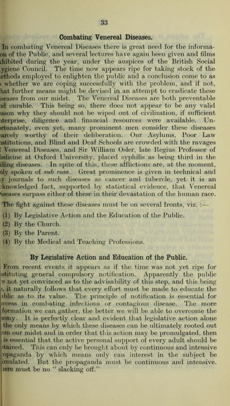 Combating Venereal Diseases. In combating Venereal Diseases there is great need for the informa- on of the Public, and several lectures have again been given and films dnbited during the year, under the auspices of the British Social ygiene Council. The time now appears ripe for taking stock of the lethods employed to enlighten the public and a conclusion come to as > whether we are coping successfully with the problem, and if not, hat further means might be devised in an attempt to eradicate these iseases from our midst. The Venereal Diseases are both preventable id curable. This being so, there does not appear to be any valid (ason why they should not be wiped out of civilization, if sufficient iterprise, diligence and financial resources were available. Un- >rtunately, even yet, many prominent men consider these diseases •arcely worthy of their deliberation. Our Asylums, Poor Law istitutions, and Blind and Deaf Schools are crowded with the ravages [ Venereal Diseases, and Sir William Osier, late Regius Professor of ledicine at Oxford LTniversity, placed syphilis as being third in the illing diseases. In spite of this, these afflictions are, at the moment, uly spoken of sub rosa. Great prominence is given in technical and iy journals to such diseases as cancer and tubercle, yet it is an •knowledged fact, supported by statistical evidence, that Venereal •iseases surpass either of these in their devastation of the human race. The fight against these diseases must be on several fronts, viz. :— (1) By Legislative Action and the Education of the Public. (2) By the Church. (3) By the Parent. (4) By the Medical and Teaching Professions. By Legislative Action and Education of the Public. From recent events it appears as if the time was not yet ripe for Instituting general compulsory notification. Apparently the public re not yet convinced as to the advisability of this step, and this being >, it naturally follows that every effort must be made to educate the lblic as to its value. The principle of notification is essential for iccess in combating infectious or contagious disease. The more formation we can gather, the better we will be able to overcome the lemy. It is perfectly clear and evident that legislative action alone the only means by which these diseases can be ultimately rooted out om our midst and in order that this action may be promulgated, then is essential that the active personal support of every adult should be |)tained. This can only be brought about by continuous and intensive opaganda by which means only can interest in the subject be imulated. But the propaganda must be continuous and intensive, lere must be no “ slacking off.”