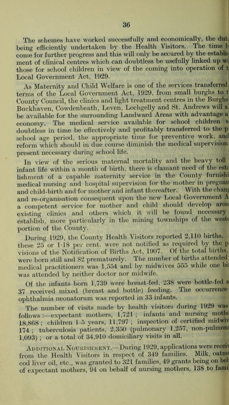 The schemes have worked successfully and economically, the dut being efficiently undertaken by the Health Visitors. The time h come for further progress and this will only be secured by the establh ment of clinical centres which can doubtless be usefully linked up wi those for school children in view of the coming into operation of t Local Government Act, 1929. As Maternity and Child Welfare is one of the services transferred terms of the Local Government Act, 1929, from small burghs to t County Council, the clinics and light treatment centres in the Burghs Buckhaven, Cowdenbeath, Leven, Lochgelly and St. Andrews will a be available for the surrounding Landward Areas With advantage a economy. The medical service available for school children v doubtless in time be effectively and profitably transferred to the p school age period, the appropriate time for preventive work, and reform which should in due course diminish the medical supervision present necessary during school life. In view of the serious maternal mortality and the heavy toll infant life within a month of birth, there is clamant need of the esfi lishment of a capable maternity service in the County furnishi medical nursing and hospital supervision for the mother in pregnan and child-birth and for mother and infant thereafter. With the chan£ and re-organisation consequent upon the new Local Government A a competent service for mother and child should develop arou existing clinics and others which it will be found necessary establish, more particularly in the mining townships of the westt portion of the County. During 1929, the County Health Visitors reported 2,110 births, these 25 or 118 per cent, were not notified as required by the p visions of the Notification of Births Act, 1907. Of the total births, were born still and 82 prematurely. The number of births attended medical practitioners was 1,554 and by midwives 555 while one bit was attended by neither doctor nor midwife. Of the infants born 1,739 were breast-fed, 238 were bottle-fed a 37 received mixed (breast and bottle) feeding. The occurrence ophthalmia neonatorum was reported in 33 infants. The number of visits made by health visitors during 1929 was follows :—expectant mothers, 1,721 ; infants and nursing mothf 18,868 ; children 1-5 years, 11,797 ; inspection of certified midwiv 174 ; tuberculosis patients, 2,350 (pulmonary 1,257, non-pulmon; 1,093) ; or a total of 34,910 domiciliary visits in all. Additional Nourishment.—During 1929, applications were receh from the Health Visitors in respect of 349 families. Milk, oatmt cod liver oil, etc., was granted to 321 families, 49 grants being on bet of expectant mothers, 94 on behalf of nursing mothers, 138 to famii