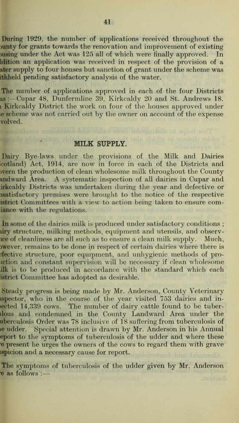 During 1929, the number of applications received throughout the nmty for grants towards the renovation and improvement of existing msing under the Act was 125 all of which were finally approved. In Idition an application was received in respect of the provision of a ater supply to four houses but sanction of grant under the scheme was ithheld pending satisfactory analysis of the water. The number of applications approved in each of the four Districts as :—Cupar 48, Dunfermline 39, Kirkcaldy 20 and St. Andrews 18. i Kirkcaldy District the work on four of the houses approved under ie scheme was not carried out by the owner on account of the expense volved. MILK SUPPLY. Dairy Bye-laws under the provisions of the Milk and Dairies cotland) Act, 1914, are noiv in force in each of the Districts and wern the production of clean wholesome milk throughout the County andward Area. A systematic inspection of all dairies in Cupar and irkcaldy Districts was undertaken during the year and defective or nsatisfactory premises were brought to the notice of the respective istrict Committees with a view to action being taken to ensure com- ianee with the regulations. In some of the dairies milk is produced under satisfactory conditions ; firy structure, milking methods, equipment and utensils, and observ- ice of cleanliness are all such as to ensure a clean milk supply. Much, jwever, remains to be done in respect of certain dairies where there is }fective structure, poor equipment, and unhygienic methods of pro- motion and constant supervision will be necessary if clean wholesome ilk is to be produced in accordance with the standard which each istrict Committee has adopted as desirable. Steady progress is being made by Mr. Anderson, County Veterinary ispector, who in the course of the year visited 753 dairies and in- jected 14,339 cows. The number of dairy cattle found to be tuber- llous and condemned in the County Landward Area under the uberculosis Order was 78 inclusive of 18 suffering from tuberculosis of le udder. Special attention is drawn by Mr. Anderson in his Annual eport to the symptoms of tuberculosis of the udder and where these •e present he urges the owners of the cows to regard them with grave ispicion and a necessary cause for report. The symptoms of tuberculosis of the udder given by Mr. Anderson *e as follows :—