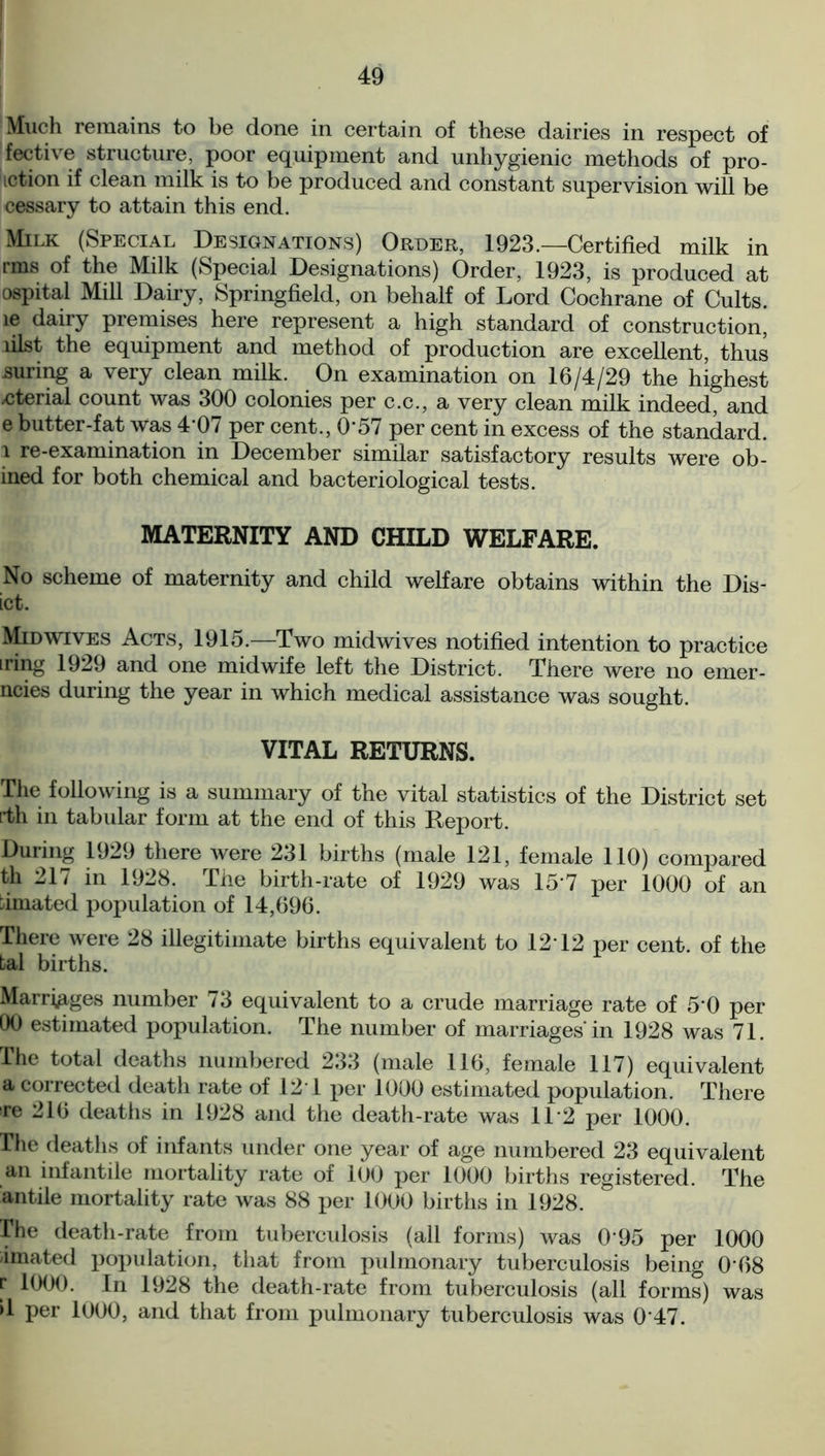 Much remains to be done in certain of these dairies in respect of fective structure, poor equipment and unhygienic methods of pro- motion if clean milk is to be produced and constant supervision will be cessary to attain this end. Milk (Special Designations) Order, 1923.—Certified milk in rms of the Milk (Special Designations) Order, 1923, is produced at ospital Mill Dairy, Springfield, on behalf of Lord Cochrane of Cults, le dairy premises here represent a high standard of construction, lilst the equipment and method of production are excellent, thus suring a very clean milk. On examination on 16/4/29 the highest .cterial count was 300 colonies per c.c., a very clean milk indeed, and e butter-fat was 407 per cent., O'57 per cent in excess of the standard, l re-examination in December similar satisfactory results were ob- ined for both chemical and bacteriological tests. MATERNITY AND CHILD WELFARE. No scheme of maternity and child welfare obtains within the Dis- ict. Midwives Acts, 1915.—Two midwives notified intention to practice iring 1929 and one midwife left the District. There were no emer- ncies during the year in which medical assistance was sought. VITAL RETURNS. The following is a summary of the vital statistics of the District set rth in tabular form at the end of this Report. During 1929 there were 231 births (male 121, female 110) compared th 217 in 1928. The birth-rate of 1929 was 15'7 per 1000 of an :imated population of 14,696. There were 28 illegitimate births equivalent to 12T2 per cent, of the tal births. Marriages number 73 equivalent to a crude marriage rate of 5'0 per 00 estimated population. The number of marriages'in 1928 was 71. The total deaths numbered 233 (male 116, female 117) equivalent a corrected death rate of 121 per 1000 estimated population. There re 216 deaths in 1928 and the death-rate was 11 2 per 1000. The deaths of infants under one year of age numbered 23 equivalent an infantile mortality rate of 100 per 1000 births registered. The antile mortality rate was 88 per 1000 births in 1928. The death-rate from tuberculosis (all forms) was 0'95 per 1000 imated population, that from pulmonary tuberculosis being 0'68 r 1000. In 1928 the death-rate from tuberculosis (all forms) was d per 1000, and that from pulmonary tuberculosis was 0'47.