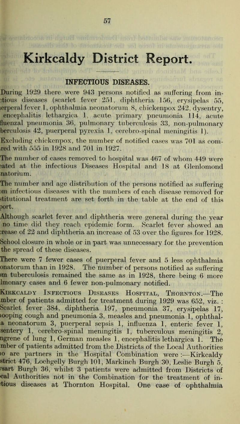 Kirkcaldy District Report. INFECTIOUS DISEASES. During 1929 there were 943 persons notified as suffering from in- 3tious diseases (scarlet fever 251, diphtheria 156, erysipelas 55, lerperal fever 1, ophthalmia neonatorum 8, chickenpox 242, dysentry, encephalitis lethargica 1 acute primary pneumonia 114, acute fluenzal pneumonia 36, pulmonary tuberculosis 33, non-pulmonary berculosis 42, puerperal pyrexia 1, cerebro-spinal meningitis 1). Excluding chickenpox, the number of notified cases was 701 as com- -red with 555 in 1928 and 701 in 1927. The number of cases removed to hospital was 467 of whom 449 were ;ated at the infectious Diseases Hospital and 18 at Glenlomond natorium. The number and age distribution of the persons notified as suffering )m infectious diseases with the numbers of each disease removed for jtitutional treatment are set forth in the table at the end of this port. Although scarlet fever and diphtheria were general during the year no time did they reach epidemic form. Scarlet fever showed an irease of 22 and diphtheria an increase of 53 over the figures for 1928. School closure in whole or in part was unnecessary for the prevention the spread of these diseases. There were 7 fewer cases of puerperal fever and 5 less ophthalmia onatorum than in 1928. The number of persons notified as suffering >m tuberculosis remained the same as in 1928, there being 6 more lmonary cases and 6 fewer non-pulmonary notified. Kirkcaldy Infectious Diseases Hospital, Thornton.—The mber of patients admitted for treatment during 1929 was 652, viz. : Scarlet fever 384, diphtheria 197, pneumonia 37, erysipelas 17, looping cough and pneumonia 3, measles and pneumonia 1, ophthal- a neonatorum 3, puerperal sepsis 1, influenza 1, enteric fever 1, sentery 1, cerebro-spinal meningitis 1, tuberculous meningitis 2, ngrene of lung 1, German measles 1, encephalitis lethargica 1. The mber of patients admitted from the Districts of the Local Authorities io are partners in the Hospital Combination were :—Kirkcaldy strict 476, Lochgelly Burgh 101, Markinch Burgh 30, Leslie Burgh 5, 7sart Burgh 36, whilst 3 patients were admitted from Districts of 'cal Authorities not in the Combination for the treatment of in- 4ious diseases at Thornton Hospital. One case of ophthalmia