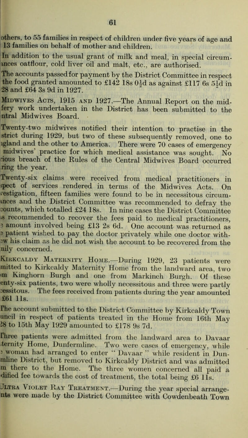 others, to 55 families in respect of children under five years of age and 13 families on behalf of mother and children. In addition to the usual grant of milk and meal, in special circum- inces oatflour, cold liver oil and malt, etc., are authorised. The accounts passed for payment by the District Committee in respect the food granted amounted to £142 18s 0±d as against £117 6s 5M in 28 and £64 3s 9d in 1927. Midwives Acts, 1915 and 1927.—The Annual Report on the mid- fery work undertaken in the District has been submitted to the ntral Midwives Board. Twenty-two midwives notified their intention to practise in the strict during 1929, but two of these subsequently removed, one to lgland and the other to America. There were 70 cases of emergency midwives’ practice for which medical assistance was sought. No dous breach of the Rules of the Central Midwives Board occurred ring the year. Twenty-six claims were received from medical practitioners in spect of services rendered in terms of the Midwives Acts. On restigation, fifteen families were found to be in necessitous circum- inces and the District Committee was recommended to defray the counts, which totalled £24 18s. In nine cases the District Committee is recommended to recover the fees paid to medical practitioners, 3 amount involved being £13 2s 6d. One account was returned as 3 patient wished to pay the doctor privately while one doctor with- 3W his claim as he did not wish the account to be recovered from the nily concerned. Kirkcaldy Maternity Home.—During 1929, 23 patients were mitted to Kirkcaldy Maternity Home from the landward area, two >m Kinghorn Burgh and one from Markinch Burgh. Of these enty-six patients, two were wholly necessitous and three were partly ^essitous. The fees received from patients during the year amounted £61 11s. rhe account submitted to the District Committee by Kirkcaldy Town uncil in respect of patients treated in the Home from 16th May 28 to 15th May 1929 amounted to £178 9s 7d. riiree patients were admitted from the landward area to Davaar eternity Home, Dunfermline. Two were cases of emergency, while 3 woman had arranged to enter “ Davaar ” while resident in Dun- inline District, but removed to Kirkcaldy District and was admitted m there to the Home. The three women concerned all paid a dified fee towards the cost of treatment, the total being £6 11s. jltra Violet Ray Treatment.—-During the year special arrange- nts were made by the District Committee with Cowdenbeath Town