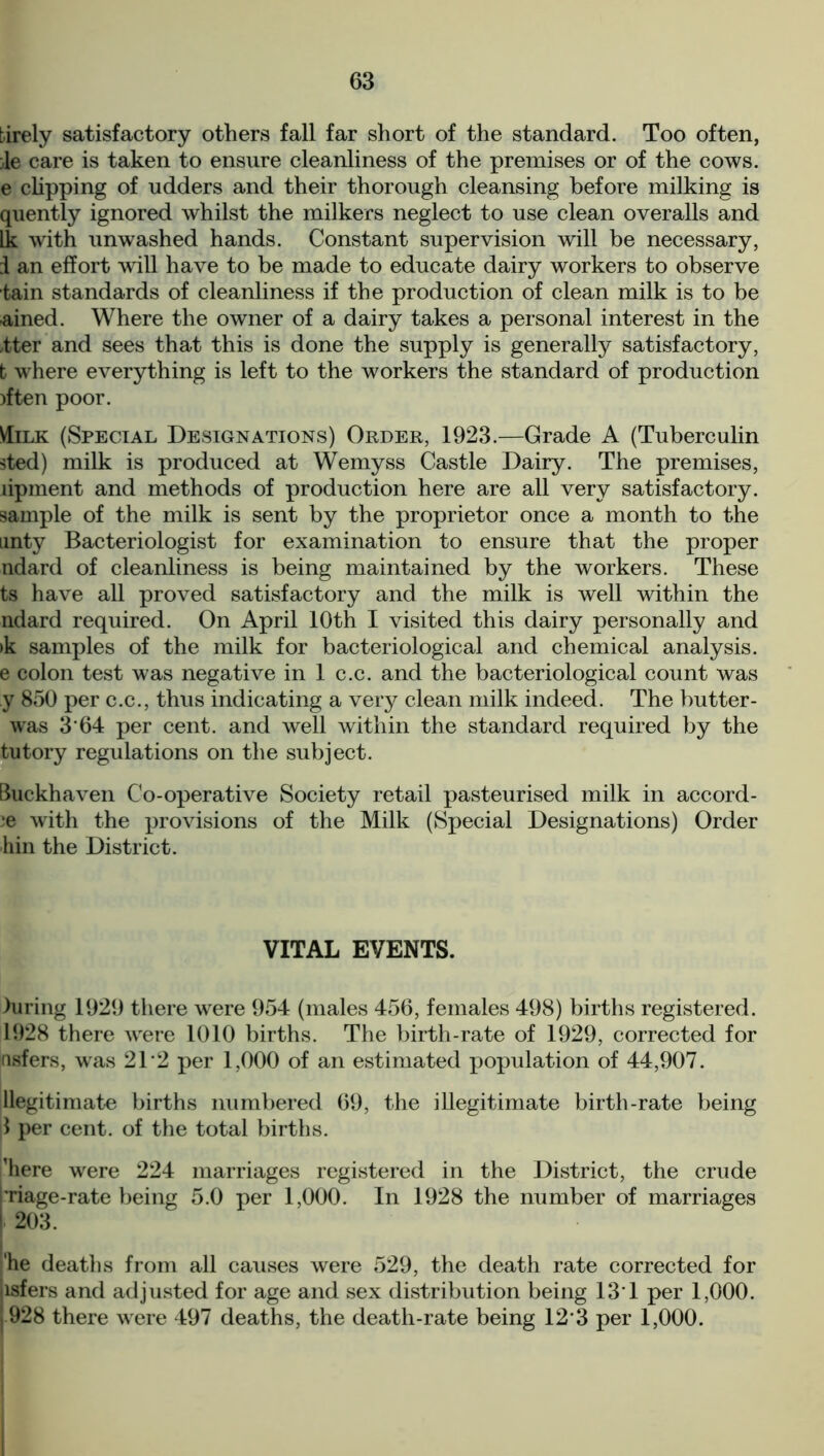 tirely satisfactory others fall far short of the standard. Too often, }le care is taken to ensure cleanliness of the premises or of the cows, e clipping of udders and their thorough cleansing before milking is quently ignored whilst the milkers neglect to use clean overalls and Ik with unwashed hands. Constant supervision will be necessary, i an effort will have to be made to educate dairy workers to observe tain standards of cleanliness if the production of clean milk is to be ■ained. Where the owner of a dairy takes a personal interest in the tter and sees that this is done the supply is generally satisfactory, b where everything is left to the workers the standard of production )ften poor. VIilk (Special Designations) Order, 1923.—Grade A (Tuberculin sted) milk is produced at Wemyss Castle Dairy. The premises, lipment and methods of production here are all very satisfactory, sample of the milk is sent by the proprietor once a month to the unty Bacteriologist for examination to ensure that the proper ndard of cleanliness is being maintained by the workers. These ts have all proved satisfactory and the milk is well within the ndard required. On April 10th I visited this dairy personally and >k samples of the milk for bacteriological and chemical analysis, e colon test was negative in 1 c.c. and the bacteriological count was y 850 per c.c., thus indicating a very clean milk indeed. The butter - was 3'64 per cent, and well within the standard required by the tutory regulations on the subject. Buckhaven Co-operative Society retail pasteurised milk in accord- ;e with the provisions of the Milk (Special Designations) Order hin the District. VITAL EVENTS. luring 1929 there were 954 (males 456, females 498) births registered. 1928 there wrere 1010 births. The birth-rate of 1929, corrected for nsfers, was 2T2 per 1,000 of an estimated population of 44,907. ^legitimate births numbered 69, the illegitimate birth-rate being ft per cent, of the total births. 'here were 224 marriages registered in the District, the crude Tiage-rate being 5.0 per 1,000. In 1928 the number of marriages 203. 'he deaths from all causes were 529, the death rate corrected for isfers and adjusted for age and sex distribution being 13*1 per 1,000. 928 there were 497 deaths, the death-rate being 12*3 per 1,000.