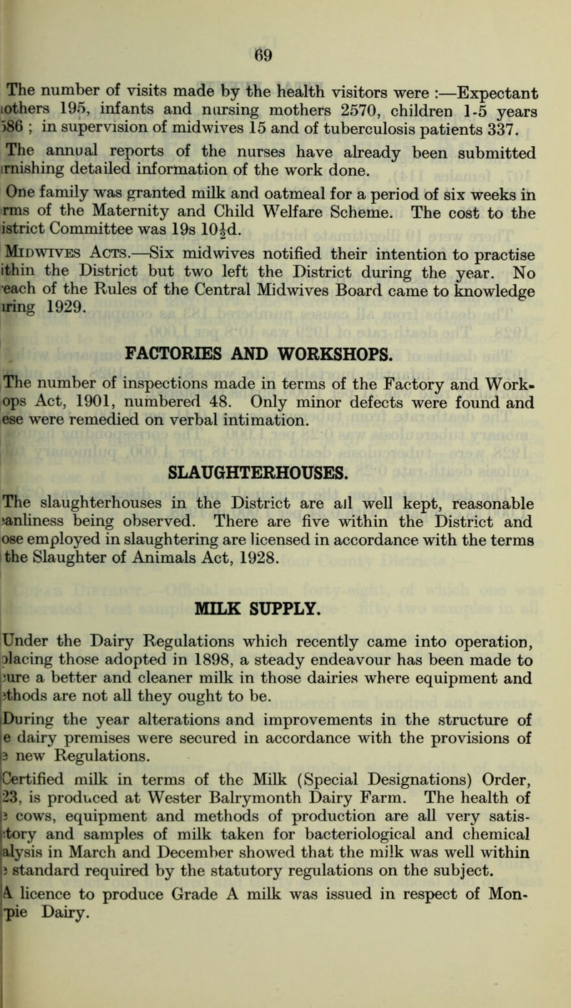 The number of visits made by the health visitors were :—Expectant lothers 195, infants and nursing mothers 2570, children 1-5 years 586 ; in supervision of midwives 15 and of tuberculosis patients 337. The annual reports of the nurses have already been submitted irnishing detailed information of the work done. One family was granted milk and oatmeal for a period of six weeks in rms of the Maternity and Child Welfare Scheme. The cost to the istrict Committee was 19s 10Jd. Mid wives Acts.—Six mid wives notified their intention to practise ithin the District but two left the District during the year. No each of the Rules of the Central Midwives Board came to knowledge iring 1929. FACTORIES AND WORKSHOPS. The number of inspections made in terms of the Factory and Work- ops Act, 1901, numbered 48. Only minor defects were found and ese were remedied on verbal intimation. SLAUGHTERHOUSES. The slaughterhouses in the District are aJl well kept, reasonable manliness being observed. There are five within the District and ose employed in slaughtering are licensed in accordance with the terms the Slaughter of Animals Act, 1928. MILK SUPPLY. Under the Dairy Regulations which recently came into operation, placing those adopted in 1898, a steady endeavour has been made to )ure a better and cleaner milk in those dairies where equipment and pthods are not all they ought to be. (During the year alterations and improvements in the structure of e dairy premises were secured in accordance with the provisions of p new Regulations. ^Certified milk in terms of the Milk (Special Designations) Order, 23, is produced at Wester Balrymonth Dairy Farm. The health of p cows, equipment and methods of production are all very satis- i tory and samples of milk taken for bacteriological and chemical alysis in March and December showed that the milk was well within p standard required by the statutory regulations on the subject. A licence to produce Grade A milk was issued in respect of Mon- pie Dairy.