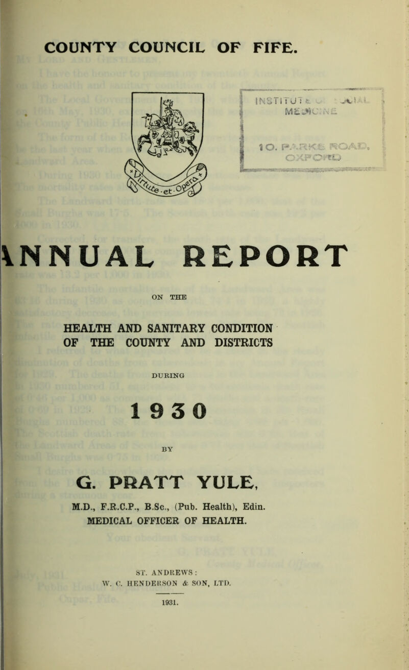 VNNUAL REPORT ON THE HEALTH AND SANITARY CONDITION OF THE COUNTY AND DISTRICTS DURING 1930 BY G. PRATT YULE, M.D., F.R.C.P., B.Sc,, (Pub. Health), Edin. MEDICAL OFFICER OF HEALTH. ST. ANDREWS : W. C. HENDERSON & SON, LTD. 1931.