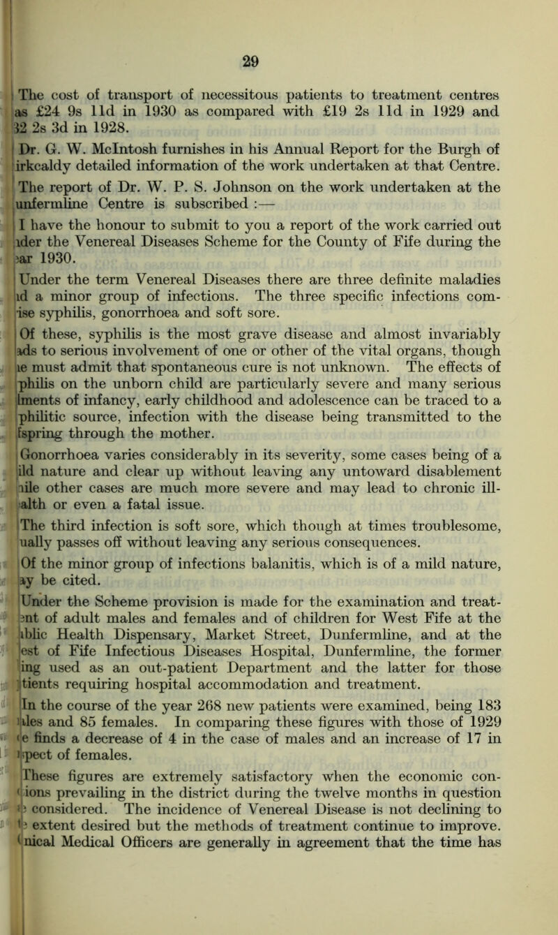 The cost of transport of necessitous patients to treatment centres as £24 9s lid in 1930 as compared with £19 2s lid in 1929 and 32 2s 3d in 1928. Dr. G. W. McIntosh furnishes in his Annual Report for the Burgh of irkcaldy detailed information of the work undertaken at that Centre. The report of Dr. W. P. S. Johnson on the work undertaken at the unfermline Centre is subscribed :— I have the honour to submit to you a report of the work carried out ider the Venereal Diseases Scheme for the County of Fife during the ^ar 1930. ! Under the term Venereal Diseases there are three definite maladies id a minor group of infections. The three specific infections com- ise syphilis, gonorrhoea and soft sore. Of these, syphilis is the most grave disease and almost invariably !=kds to serious involvement of one or other of the vital organs, though le must admit that spontaneous cure is not unknown. The effects of philis on the unborn child are particularly severe and many serious Iments of infancy, early childhood and adolescence can be traced to a philitic source, infection with the disease being transmitted to the [spring through the mother. ! Gonorrhoea varies considerably in its severity, some cases being of a did nature and clear up without leaving any untoward disablement file other cases are much more severe and may lead to chronic ill- alth or even a fatal issue. The third infection is soft sore, which though at times troublesome, ually passes off without leaving any serious consequences. Of the minor group of infections balanitis, which is of a mild nature, ly be cited. 'Under the Scheme provision is made for the examination and treat- .nt of adult males and females and of children for West Fife at the iiblic Health Dispensary, Market Street, Dunfermline, and at the lest of Fife Infectious Diseases Hospital, Dunfermline, the former ing used as an out-patient Department and the latter for those jltients requiring hospital accommodation and treatment. In the course of the year 268 new patients were examined, being 183 ililes and 85 females. In comparing these figures with those of 1929 <e finds a decrease of 4 in the case of males and an increase of 17 in ifepect of females. These figures are extremely satisfactory when the economic con- < ions prevailing in the district during the twelve months in question iNyb considered. The incidence of Venereal Disease is not declining to & W? extent desired but the methods of treatment continue to improve, i nical Medical Officers are generally in agreement that the time has