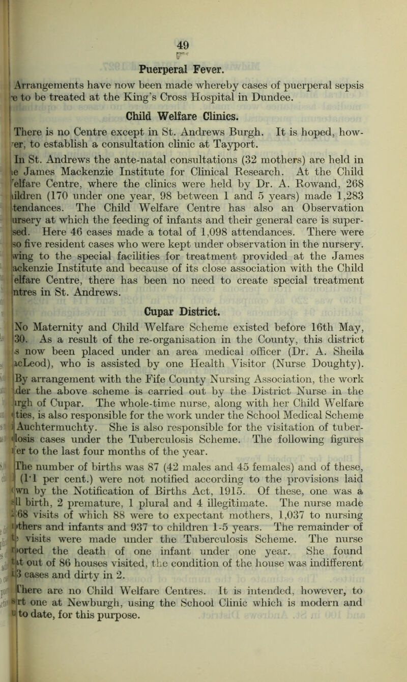 gr* Puerperal Fever. Arrangements have now been made whereby cases of puerperal sepsis •e to be treated at the King’s Cross Hospital in Dundee. Child Welfare Clinics. There is no Centre except in St. Andrews Burgh. It is hoped, how- er. to establish a consultation clinic at Tayport. In St. Andrews the ante-natal consultations (32 mothers) are held in lie James Mackenzie Institute for Clinical Research. At the Child 'elfare Centre, where the clinics were held by Dr. A. RoWand, 268 iiildren (170 under one year, 98 between 1 and 5 years) made 1,283 'tendances. The Child Welfare Centre has also an Observation ursery at which the feeding of infants and their general care is super- ^ed. Here 46 cases made a total of 1,098 attendances. There were so five resident cases who were kept under observation in the nursery, wing to the special facilities for treatment provided at the James ‘ackenzie Institute and because of its close association with the Child ielfare Centre, there has been no need to create special treatment intres in St. Andrews. Cupar District. (No Maternity and Child Welfare Scheme existed before 16th May, 130. As a result of the re-organisation in the County, this district !-s now been placed under an area medical officer (Dr. A. Sheila |i.cLeod), who is assisted by one Health Visitor (Nurse Doughty). By arrangement with the Fife County Nursing Association, the work jder the above scheme is carried out by the District Nurse in the Jirgh of Cupar. The whole-time nurse, along with her Child Welfare ties, is also responsible for the work under the School Medical Scheme )\ Auchtermuchty. She is also responsible for the visitation of tuber - dosis cases under the Tuberculosis Scheme. The following figures ) er to the last four months of the year. Mllhe number of births was 87 (42 males and 45 females) and of these, ■■ (1*1 per cent.) Were not notified according to the provisions laid < wn by the Notification of Births Act, 1915. Of these, one was a frjll birth, 2 premature, 1 plural and 4 illegitimate. The nurse made 468 visits of which 88 were to expectant mothers, 1,037 to nursing ij»t’ - - - - — * ’ Ip visits were made under I'thers and infants and 937 to children 1-5 years. The remainder of the Tuberculosis Scheme. The nurse Ported the death of one infant under one year. She found tit out of 86 houses visited, the condition of the house was indifferent i|3 cases and dirty in 2. jit there are no Child Welfare Centres. It is intended, however, to tiJNrfc one at Newburgh, using the School Clinic which is modern and u to date, for this purpose.